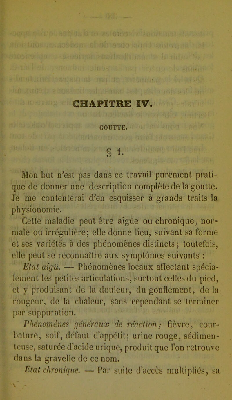 CHAPITRE IV. GOÜTTE. § 1- Mon but n’est pas clans ce travail purement prati- que de donner une description complète de la goutte. Je me contenterai d’en esquisser à grands traits la physionomie. Cette maladie peut être aigüe ou chronique, nor- male ou irrégulière; elle donne lieu, suivant sa forme et scs variétés à des phénomènes distincts; toutefois, elle peut se reconnaître aux symptômes suivants : Etat aigu. — Phénomènes locaux affectant spécia- lement les petites articulations, surtout celles du pied, et y produisant de la douleur, du gonflement, de la rougeur, de la chaleur, sans cependant se terminer par suppuration. Phénomènes généraux de réaction; fièvre, cour- bature, soif, défaut d’appétit; urine rouge, sédimen- leuse, saturée d’acide urique, produit que l’on retrouve dans la gravelle de ce nom. Etat chronique. — Par suite d’aeccs multipliés, sa