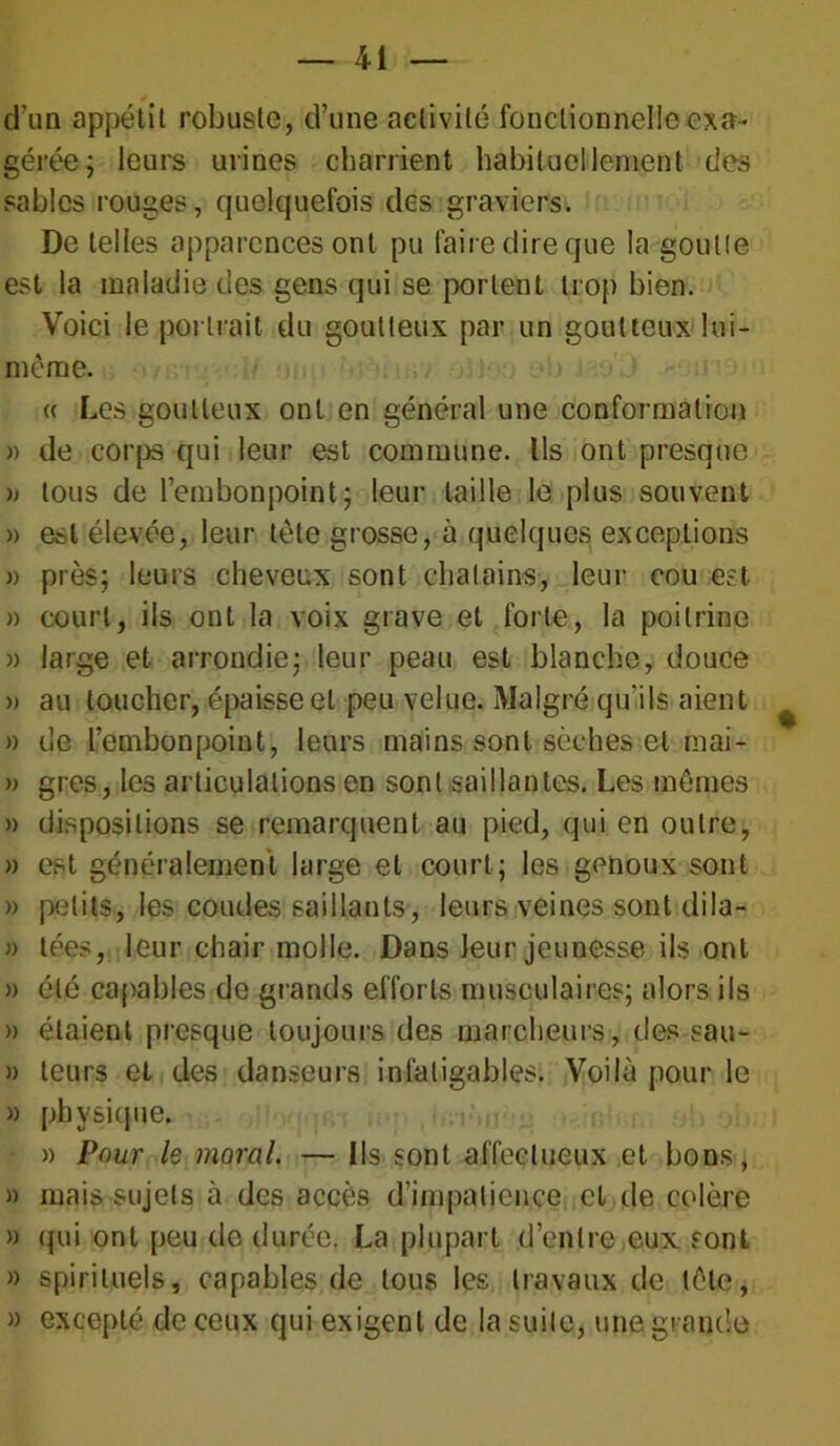 * d'un appétit robuste, d’une activité fonctionnelle exa- gérée; leurs urines charrient habituellement des sables rouges, quelquefois des graviers. De telles apparences ont pu faire dire que la goutte est la maladie des gens qui se portent trop bien. Voici le portrait du goutteux par un goutteux lui- même. « Les goutteux ont en général une conformation » de corps qui leur est commune. Ils ont presque )j tous de l’embonpoint; leur taille le plus souvent » est élevée, leur tète grosse, à quelques exceptions » près; leurs cheveux sont châtains, leur cou est » court, ils ont la voix grave et forte, la poitrine » large et arrondie; leur peau est blanche, douce » au loucher, épaisse et peu velue. Malgré qu'ils aient » de l’embonpoint, leurs mains sont sèches et mai- » grès, les articulations en sont saillantes. Les mêmes » dispositions se remarquent au pied, qui en outre, » est généralement large et court; les genoux sont » petits, les coudes saillants, leurs veines sont dila- » tées, leur chair molle. Dans leur jeunesse ils ont » été capables de grands efforts musculaires; alors ils » étaient presque toujours des marcheurs, des sau- » leurs et des danseurs infatigables. Voilà pour le » phvsicpie. » Pour le moral. — Ils sont affectueux et bons, » mais sujets à des accès d’impatience cl de colère » qui ont peu de durée. La plupart d’entre eux sont » spirituels, capables de tous les travaux de tête, » excepté de ceux qui exigent de la suite, une grande
