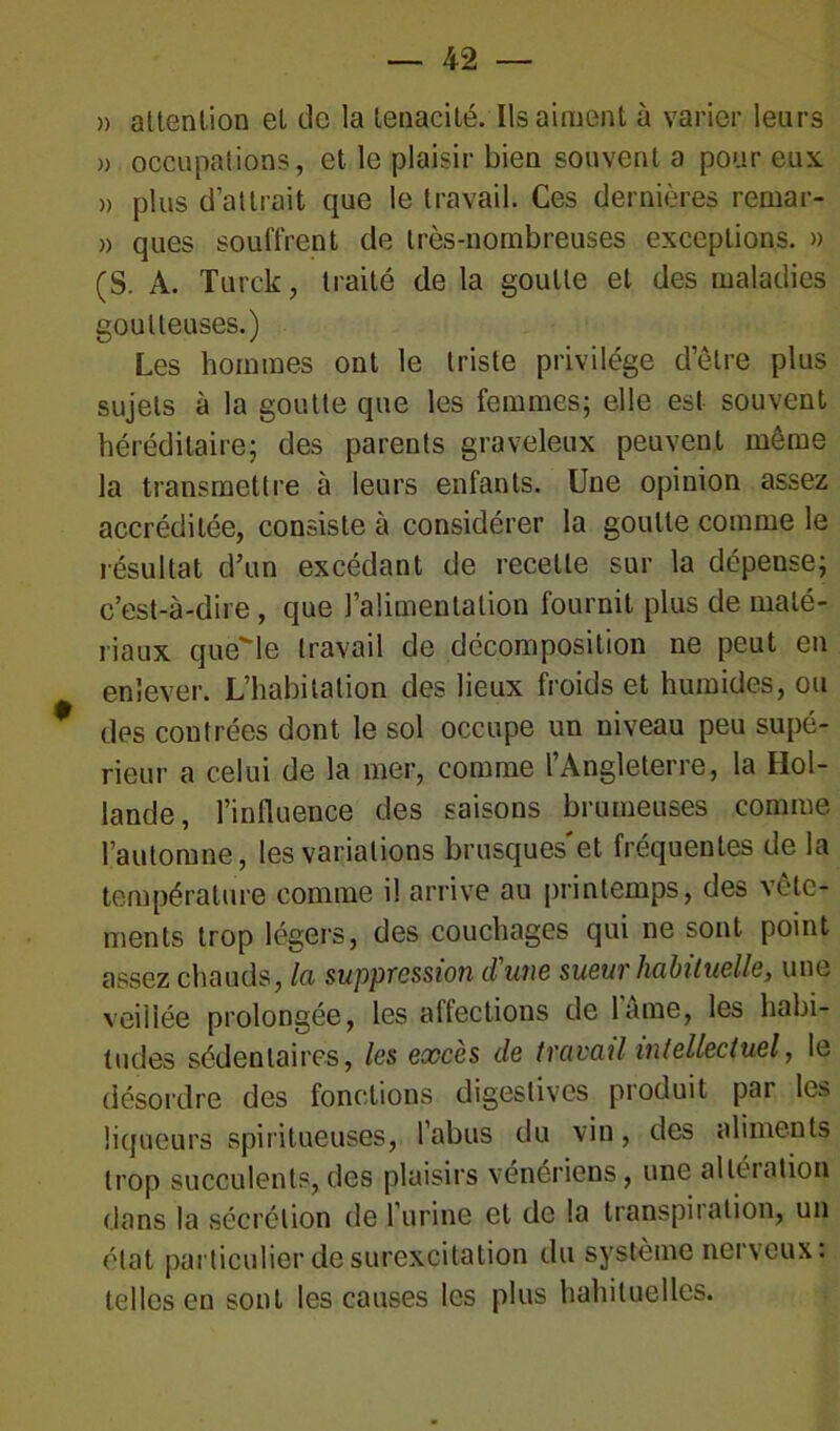 » attention et de la ténacité. Ils aiment à varier leurs » occupations, et le plaisir bien souvent a pour eux. » plus d’attrait que le travail. Ces dernières remar- » ques souffrent de très-nombreuses exceptions. » (S. A. Turck, traité de la goutte et des maladies goutteuses.) Les hommes ont le triste privilège d’être plus sujets à la goutte que les femmes; elle est souvent héréditaire; des parents graveleux peuvent même la transmettre à leurs enfants. Une opinion assez accréditée, consiste à considérer la goutte comme le résultat d’un excédant de recette sur la dépense; c’est-à-dire, que l’alimentation fournit plus de maté- riaux quelle travail de décomposition ne peut en enlever. L’habitation des lieux froids et humides, ou des contrées dont le sol occupe un niveau peu supé- rieur a celui de la mer, comme l’Angleterre, la Hol- lande, l’influence des saisons brumeuses comme l’automne, les variations brusques'et fréquentes de la température comme il arrive au printemps, des vête- ments trop légers, des couchages qui ne sont point assez chauds, la suppression d'une sueur habituelle, une veillée prolongée, les affections de lame, les habi- tudes sédentaires, les exces de travail intellectuel, le désordre des fonctions digestives produit par les liqueurs spiritueuses, l’abus du vin, des aliments trop succulents,des plaisirs vénériens, une altération dans la sécrétion de l’urine et de la transpiration, un état particulier de surexcitation du système nerveux: telles en sont les causes les plus habituelles.