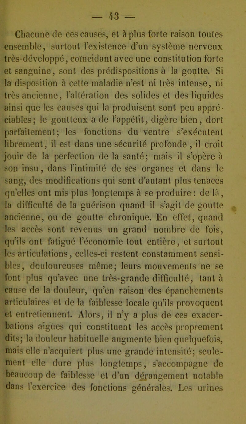Chacune de ces causes, et à plus forte raison toutes ensemble, surtout l’existence d’un système nerveux très développé, coïncidant avec une constitution forte et sanguine, sont des prédispositions à la goutte. Si la disposition à cette maladie n’est ni très intense, ni très ancienne, l'altération des solides et des liquides ainsi que les causes qui la produisent sont peu appré- ciables; le goutteux a de l’appétit, digère bien, dort parfaitement; les fonctions du ventre s’exécutent librement, il est dans une sécurité profonde , il croit jouir de la perfection de la santé; mais il s’opère à son insu, dans l'intimité de ses organes et dans le sang, des modifications qui sont d’autant plus tenaces qu’elles ont mis plus longtemps à se produire: de là, la difficulté de la guérison quand il s’agit de goutte ancienne, ou de goutte chronique. En effet, quand les accès sont revenus un grand nombre de fois, qu’ils ont fatigué l’économie tout entière, et surtout les articulations, celles-ci restent constamment sensi- bles, douloureuses môme; leurs mouvements ne se font plus qu’avec une très-grande difficulté, tant à cause de la douleur, qu’en raison des épanchements articulaires et de la faiblesse locale qu’ils provoquent et entretiennent. Alors, il n’v a plus de ces exacer- bations aigries qui constituent les accès proprement dits; la douleur habituelle augmente bien quelquefois, mais elle n’acquiert plus une grande intensité; seule- ment elle dure plus longtemps, s’accompagne de beaucoup de faiblesse et d’un dérangement notable dans l’exercice des fonctions générales. Les urines