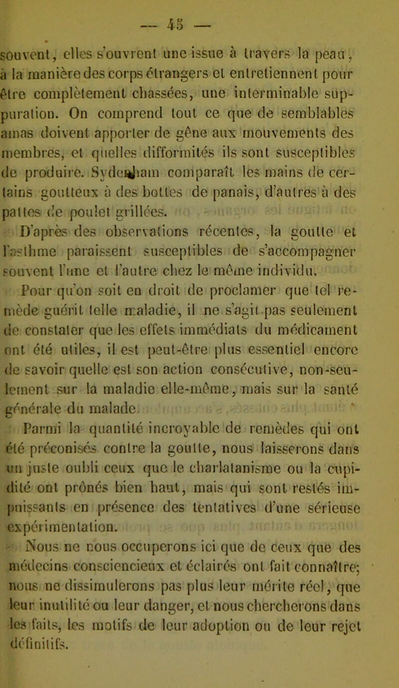 souvent, elles s’ouvrent une issue à travers la peau, à la manière des corps étrangers et entretiennent pour être complètement chassées, une interminable sup- puration. On comprend tout ce que de semblables amas doivent apporter de gêne aux mouvements des membres, et quelles difformités ils sont susceptibles de produire. SydeuJiam comparaît les mains de cer- tains goutteux à des bottes de panais, d’autres à des pattes de poulet grillées. D’après des observations récentes, la goutte et l'asthme paraissent susceptibles de s’accompagner souvent l’une et l’autre chez le même individu. Pour qu’on soit en droit de proclamer que tel re- mède guérit telle maladie, il ne s’agii pas seulement de constater que les effets immédiats du médicament ont été utiles, il est peut-être plus essentiel encore de savoir quelle est son action consécutive, non-seu- lement sur la maladie elle-même, njais sur la santé générale du malade. Parmi la quantité incroyable de remèdes qui ont été préconisés contre la goutte, nous laisserons dans un juste oubli ceux que le charlatanisme ou la cupi- dité ont prônés bien haut, mais qui sont restés im- puissants en présence des tentatives d’une sérieuse expérimentation. - Nous ne nous occuperons ici que de ceux que des médecins consciencieux et éclairés ont fait connaître; nous ne dissimulerons pas plus leur mérite réel, que leur inutilité ou leur danger, et nous chercherons dans les faits, les motifs de leur adoption ou de leur rejet définitifs.