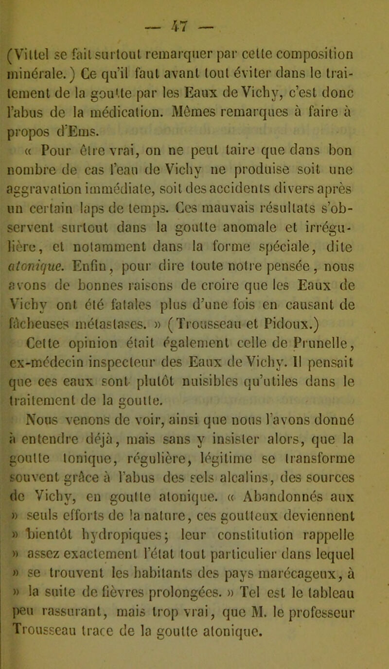 (Viltel se fait surtout remarquer par celte composition minérale.) Ce qu’il faut avant tout éviter clans le trai- tement de la goutte par les Eaux de Vichy, c’est donc l’abus de la médication. Memes remarques à faire à propos d’Ems. « Pour être vrai, on ne peut taire que dans bon nombre de cas l’eau de Vichy ne produise soit une aggravation immédiate, soit des accidents divers après un certain laps de temps. Ces mauvais résultats s’ob- servent surtout dans la goutte anomale et irrégu- lière, et notamment dans la forme spéciale, dite atonique. Enfin, pour dire toute notre pensée, nous avons de bonnes raisons de croire que les Eaux de Vichy ont été fatales plus d’une fois en causant de fâcheuses métastases. » (Trousseau et Pidoux.) Celte opinion était également celle de Prunelle, ex-médecin inspecteur des Eaux de Vichy. Il pensait que ces eaux sont plutôt nuisibles qu’utiles dans le traitement de la goutte. Nous venons de voir, ainsi que nous l’avons donné à entendre déjà, mais sans y insister alors, que la goutte tonique, régulière, légitime se transforme souvent grâce à l’abus des sels alcalins, des sources de Vichy, en goutte atonique. « Abandonnés aux » seuls efforts de la nature, ces goutteux deviennent » bientôt hydropiques; leur constitution rappelle » assez exactement l’état tout particulier dans lequel » se trouvent les habitants des pays marécageux, à » la suite de fièvres prolongées. » Tel est le tableau peu rassurant, mais trop vrai, que M. le professeur Trousseau trace de la goutte atonique.