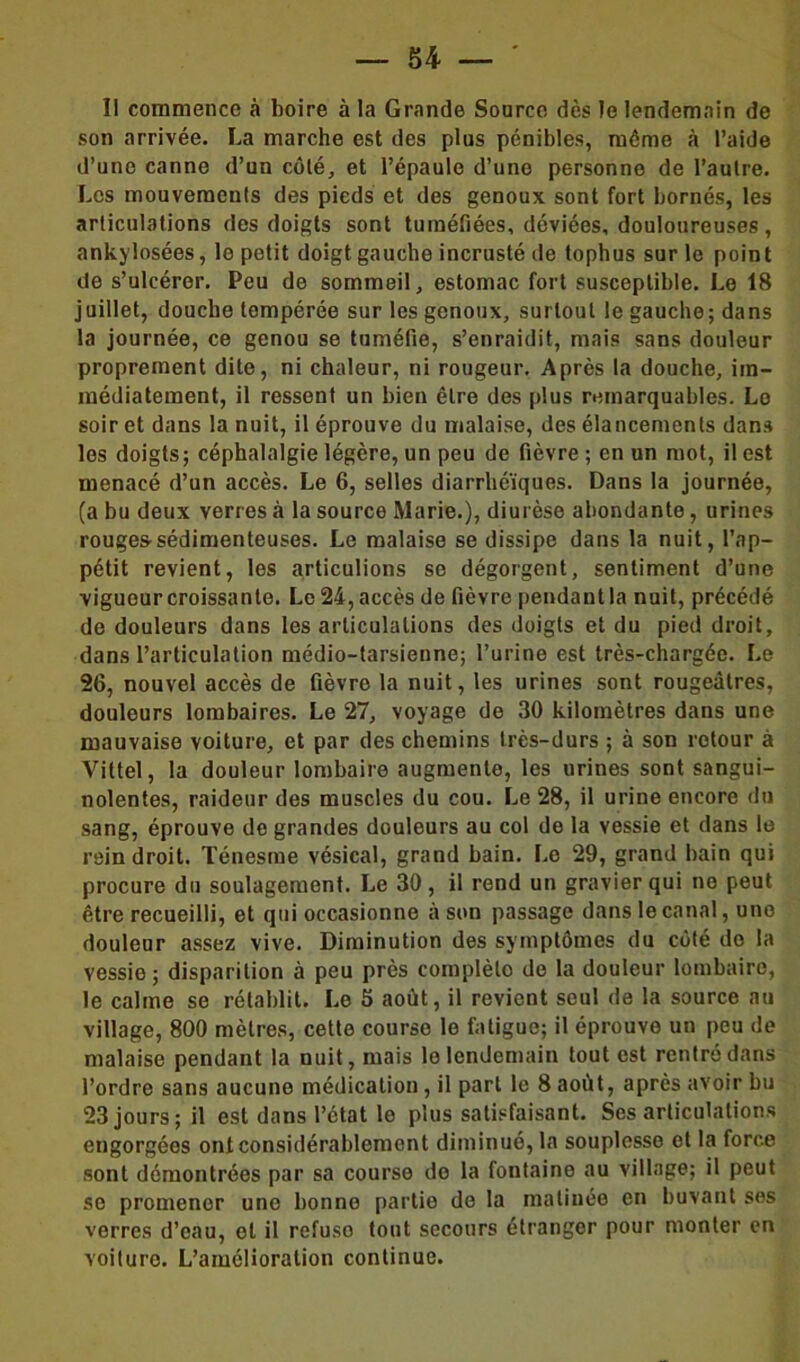 Il commence à boire à la Grande Source dès le lendemain de son arrivée. La marche est des plus pénibles, même à l’aide d’une canne d’un côté, et l’épaule d’une personne de l’autre. Les mouvements des pieds et des genoux sont fort bornés, les articulations des doigts sont tuméfiées, déviées, douloureuses, ankylosées, le petit doigt gauche incrusté de tophus sur le point de s’ulcérer. Peu de sommeil, estomac fort susceptible. Le 18 juillet, douche tempérée sur les genoux, surtout le gauche; dans la journée, ce genou se tuméfie, s’enraidit, mais sans douleur proprement dite, ni chaleur, ni rougeur. Après la douche, im- médiatement, il ressent un bien être des plus remarquables. Lo soir et dans la nuit, il éprouve du malaise, des élancements dans les doigts; céphalalgie légère, un peu de fièvre ; en un mot, il est menacé d’un accès. Le 6, selles diarrhéiques. Dans la journée, (a bu deux verres à la source Marie.), diurèse abondante, urines rouges’sédimenteuses. Le malaise se dissipe dans la nuit, l’ap- pétit revient, les articulions se dégorgent, sentiment d’une vigueur croissante. Le 24, accès de fièvre pendant la nuit, précédé de douleurs dans les articulations des doigts et du pied droit, dans l’articulation médio-tarsienne; l’urine est très-chargée. Le 26, nouvel accès de fièvre la nuit, les urines sont rougeâtres, douleurs lombaires. Le 27, voyage de 30 kilomètres dans une mauvaise voiture, et par des chemins très-durs ; à son retour à Vittel, la douleur lombaire augmente, les urines sont sangui- nolentes, raideur des muscles du cou. Le 28, il urine encore du sang, éprouve de grandes douleurs au col de la vessie et dans le rein droit. Ténesme vésical, grand bain. Le 29, grand bain qui procure du soulagement. Le 30, il rend un gravier qui ne peut être recueilli, et qui occasionne à son passage dans le canal, une douleur assez vive. Diminution des symptômes du côté do la vessie; disparition à peu près complète de la douleur lombaire, le calme se rétablit. Le 5 août, il revient seul de la source au village, 800 mètres, cette course le fatigue; il éprouve uu peu de malaise pendant la nuit, mais lo lendemain tout est rentré dans l’ordre sans aucune médication, il part le 8 août, après avoir bu 23 jours; il est dans l’état le plus satisfaisant. Ses articulations engorgées ont considérablement diminué, la souplesse et la force sont démontrées par sa course do la foutaine au village; il peut se promener une bonne partie de la matinée en buvant ses verres d’eau, et il refuso tout secours étranger pour monter en voiture. L’amélioration continue.