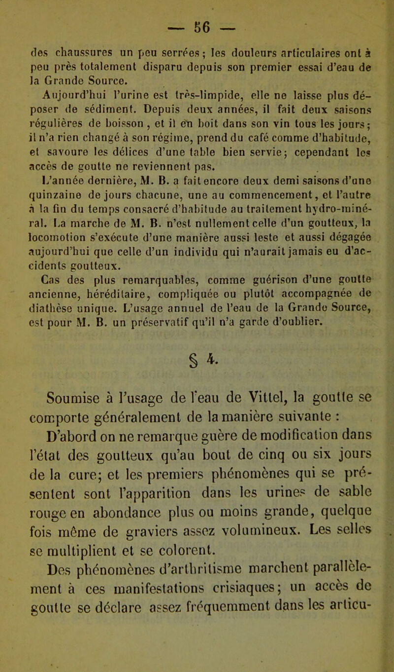 — Be- lles chaussures un peu serrées; les douleurs articulaires ont à peu près totalement disparu depuis son premier essai d’eau de la Grande Source. Aujourd’hui l’urine est très-limpide, elle no laisse plus dé- poser de sédiment. Depuis deux années, il fait deux saisons régulières de boisson , et il en boit dans son vin tous les jours; il n’a rien changé à son régime, prend du café comme d’habitude, et savoure les délices d’une table bien servie; cependant les accès de goutte ne reviennent pas. L’année dernière, M. B. a fait encore deux demi saisons d’ane quinzaine de jours chacune, une au commencement, et l’autre à la fin du temps consacré d’habitude au traitement hydro-miné- ral. La marche de M. B. n’est nullement celle d’un goutteux, la locomotion s’exécute d’une manière aussi leste et aussi dégagée aujourd’hui que celle d’un individu qui n’aurait jamais eu d’ac- cidents goutteux. Cas des plus remarquables, comme guérison d’une goutte ancienne, héréditaire, compliquée ou plutôt accompagnée de diathèse unique. L’usage annuel de l’eau de la Grande Source, est pour M. B. un préservatif qu’il n’a garde d’oublier. § *• Soumise à l’usage de l’eau de Vittel, la goutle se comporte généralement de la manière suivante : D’abord on ne remarque guère de modification dans l’état des goutteux qu’au bout de cinq ou six jours de la cure; et les premiers phénomènes qui se pré- sentent sont l’apparition dans les urines de sable rouge en abondance plus ou moins grande, quelque fois même de graviers assez volumineux. Les selles se multiplient et se colorent. Des phénomènes d’arthritisme marchent parallèle- ment à ces manifestations crisiaques; un accès de goutte se déclare assez fréquemment dans les articu-
