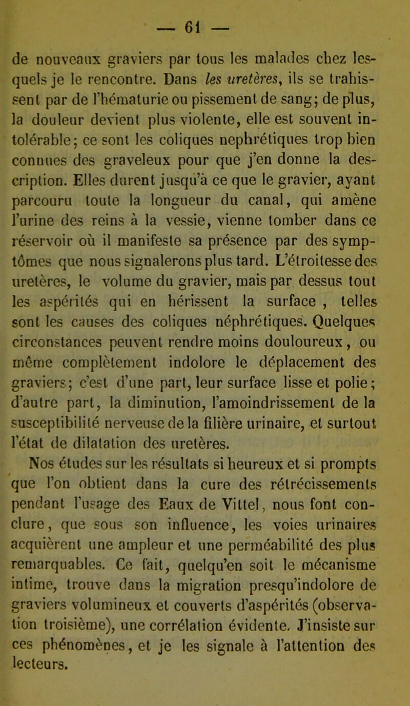 de nouveaux graviers par tous les malades chez les- quels je le rencontre. Dans les uretères, ils se trahis- sent par de l’hématurie ou pissement de sang; de plus, la douleur devient plus violente, elle est souvent in- tolérable; ce sont les coliques néphrétiques trop bien connues des graveleux pour que j’en donne la des- cription. Elles durent jusqu’à ce que le gravier, ayant parcouru toute la longueur du canal, qui amène l’urine des reins à la vessie, vienne tomber dans ce réservoir où il manifeste sa présence par des symp- tômes que nous signalerons plus tard. L’étroitesse des uretères, le volume du gravier, mais par dessus tout les aspérités qui en hérissent la surface , telles sont les causes des coliques néphrétiques. Quelques circonstances peuvent rendre moins douloureux, ou meme complètement indolore le déplacement des graviers; c’est d’une part, leur surface lisse et polie; d’autre part, la diminution, l’amoindrissement delà susceptibilité nerveuse de la fdière urinaire, et surtout l’état de dilatation des uretères. Nos études sur les résultats si heureux et si prompts que l’on obtient dans la cure des rétrécissements pendant l’usage des Eaux de Vittel, nous font con- clure, que sous son influence, les voies urinaires acquièrent une ampleur et une perméabilité des plus remarquables. Ce fait, quelqu’en soit le mécanisme intime, trouve dans la migration presqu’indolore de graviers volumineux et couverts d’aspérités (observa- tion troisième), une corrélation évidente. J’insiste sili- ces phénomènes, et je les signale à l’attention des lecteurs.
