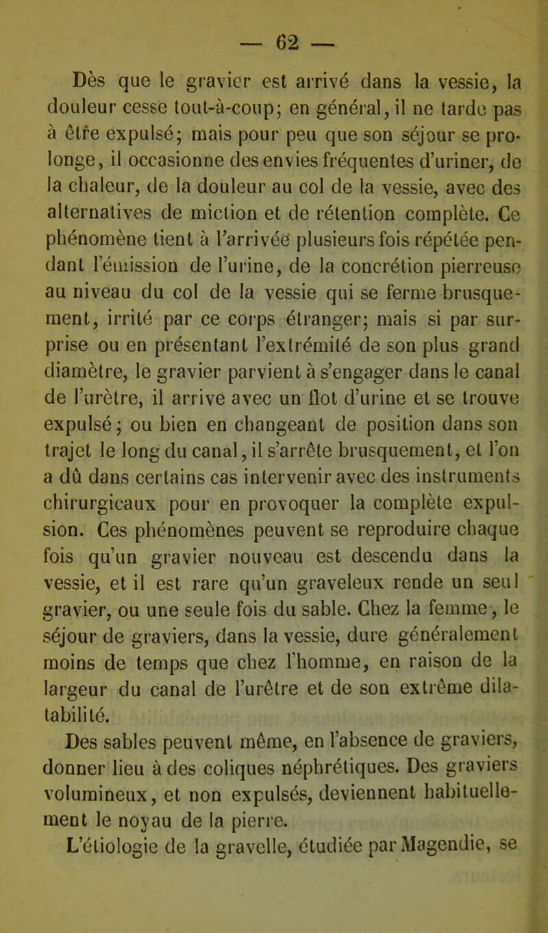 Dès que le gravier est arrivé dans la vessie, la douleur cesse tout-à-coup; en général, il ne tarde pas à être expulsé; mais pour peu que son séjour se pro- longe, il occasionne des envies fréquentes d’uriner, de la chaleur, de la douleur au col de la vessie, avec des alternatives de miction et de rétention complète. Ce phénomène lient à l’arrivée plusieurs fois répétée pen- dant 1 émission de l’urine, de la concrétion pierreuse au niveau du col de la vessie qui se ferme brusque- ment, irrité par ce corps étranger; mais si par sur- prise ou en présentant l’extrémité de son plus grand diamètre, le gravier parvient à s’engager dans le canal de l’urètre, il arrive avec un flot d’urine et se trouve expulsé ; ou bien en changeant de position dans son trajet le long du canal, il s’arrête brusquement, et l’on a dû dans certains cas intervenir avec des instruments chirurgicaux pour en provoquer la complète expul- sion. Ces phénomènes peuvent se reproduire chaque fois qu’un gravier nouveau est descendu dans la vessie, et il est rare qu’un graveleux rende un seul gravier, ou une seule fois du sable. Chez la femme, le séjour de graviers, dans la vessie, dure généralement moins de temps que chez l’homme, en raison de la largeur du canal de l’urêtre et de son extrême dila- tabilité. Des sables peuvent même, en l’absence de graviers, donner lieu à des coliques néphrétiques. Des graviers volumineux, et non expulsés, deviennent habituelle- ment le noyau de la pierre. L’étiologie de la gravclle, étudiée par Magendie, se