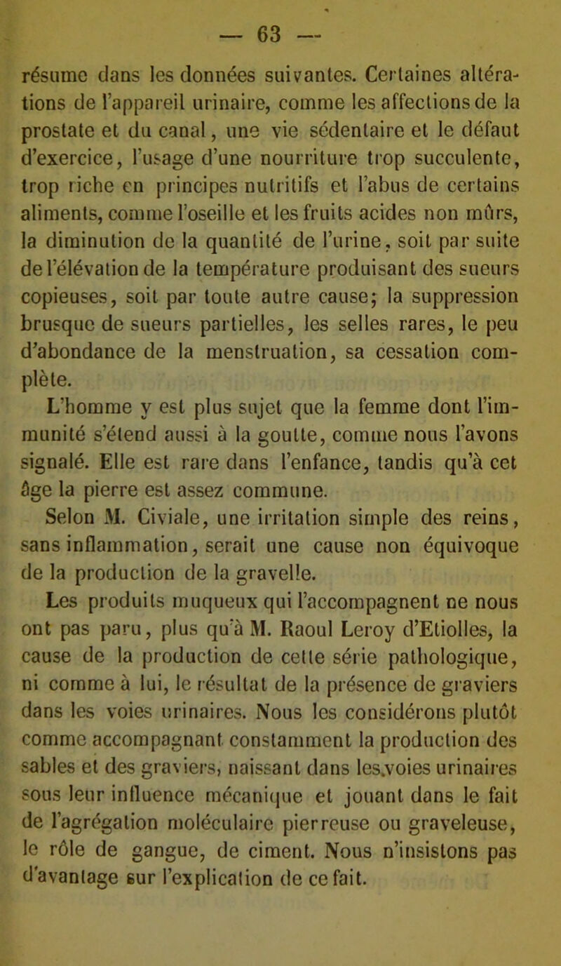 résume dans les données suivantes. Certaines altéra- tions de l’appareil urinaire, comme les affections de la prostate et du canal, une vie sédentaire et le défaut d’exercice, l’usage d’une nourriture trop succulente, trop riche en principes nutritifs et l’abus de certains aliments, comme l’oseille et les fruits acides non mûrs, la diminution de la quantité de l’urine, soit par suite de l’élévation de la température produisant des sueurs copieuses, soit par toute autre cause; la suppression brusque de sueurs partielles, les selles rares, le peu d’abondance de la menstruation, sa cessation com- plète. L’homme y est plus sujet que la femme dont l’im- munité s’étend aussi à la goutte, comme nous l’avons signalé. Elle est rare dans l’enfance, tandis qu’à cet âge la pierre est assez commune. Selon M. Civiale, une irritation simple des reins, sans inflammation, serait une cause non équivoque de la production de la gravelle. Les produits muqueux qui l’accompagnent ne nous ont pas paru, plus qu’à M. Raoul Leroy d’Etiolles, la cause de la production de celte série pathologique, ni comme à lui, le résultat de la présence de graviers dans les voies urinaires. Nous les considérons plutôt comme accompagnant constamment la production des sables et des graviers, naissant dans les,voies urinaires sous leur influence mécanique et jouant dans le fait de l’agrégation moléculaire pierreuse ou graveleuse, le rôle de gangue, de ciment. Nous n’insistons pas davantage sur l’explication de ce fait.