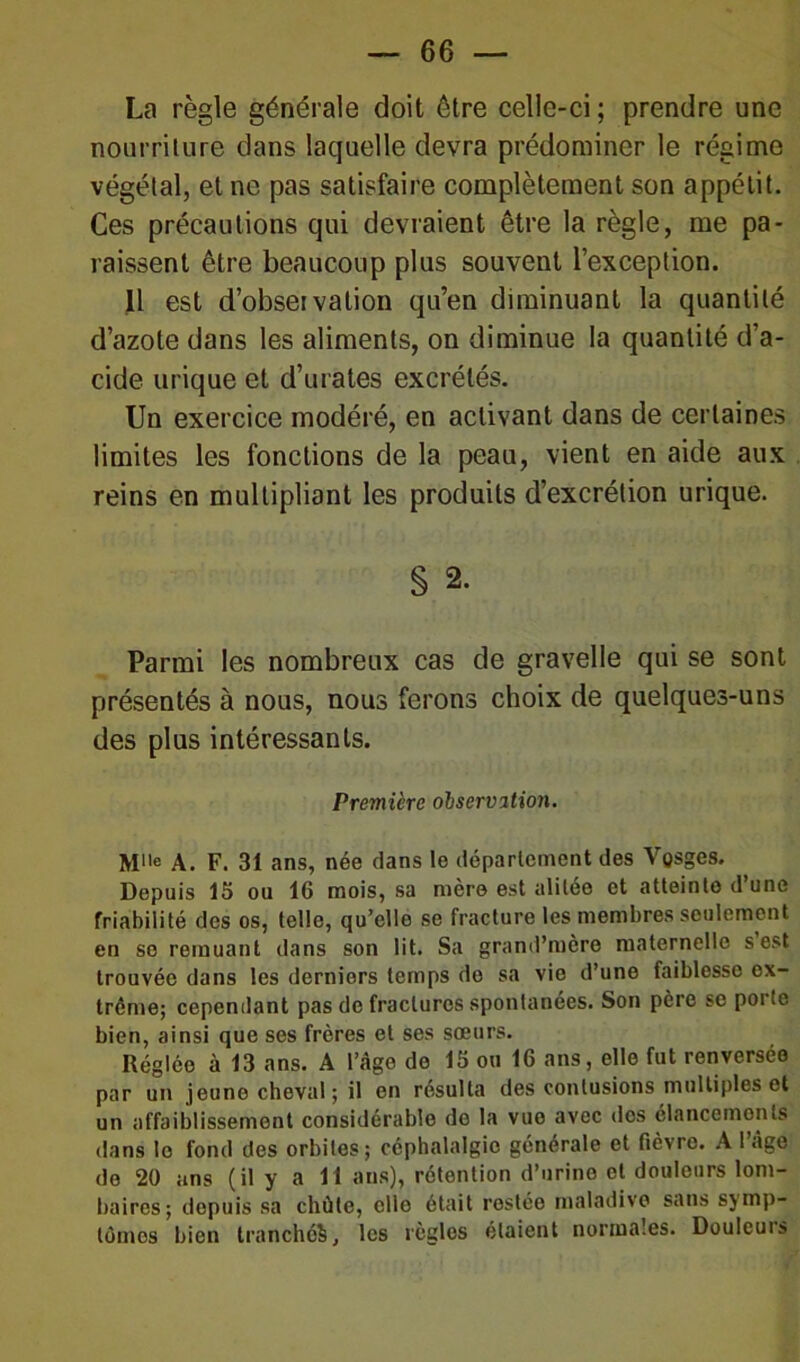 La règle générale doit être celle-ci; prendre une nourriture dans laquelle devra prédominer le régime végétal, et ne pas satisfaire complètement son appétit. Ces précautions qui devraient être la règle, me pa- raissent être beaucoup plus souvent l’exception. 11 est d’observation qu’en diminuant la quantité d’azote dans les aliments, on diminue la quantité d’a- cide urique et d’urates excrétés. Un exercice modéré, en activant dans de certaines limites les fonctions de la peau, vient en aide aux reins en multipliant les produits d’excrétion urique. § 2. Parmi les nombreux cas de gravelle qui se sont présentés à nous, nous ferons choix de quelques-uns des plus intéressants. Première observation. Mlle A. F. 3t ans, née dans le département des Vosges. Depuis 15 ou 16 mois, sa mère est alitée et atteinte d’une friabilité des os, telle, qu’elle se fracture les membres seulement en se remuant dans son lit. Sa grand’mère maternelle s est trouvée dans les derniers temps de sa vio d’une faiblesse ex- trême; cependant pas de fractures spontanées. Son père se poite bien, ainsi que ses frères et ses sœurs. Réglée à 13 ans. A l’Age de 15 ou 16 ans, elle fut renversée par un jeune cheval ; il en résulta des contusions multiples et un affaiblissement considérable de la vue avec dos élancements dans le fond des orbites; céphalalgie générale et fièvre. A l’âge de 20 ans (il y a 11 ans), rétention d’urine et douleurs lom- baires; depuis sa chûte, elle était rostée maladive sans symp- tômes bien tranchéS, les règlos étaient normales. Douleuis