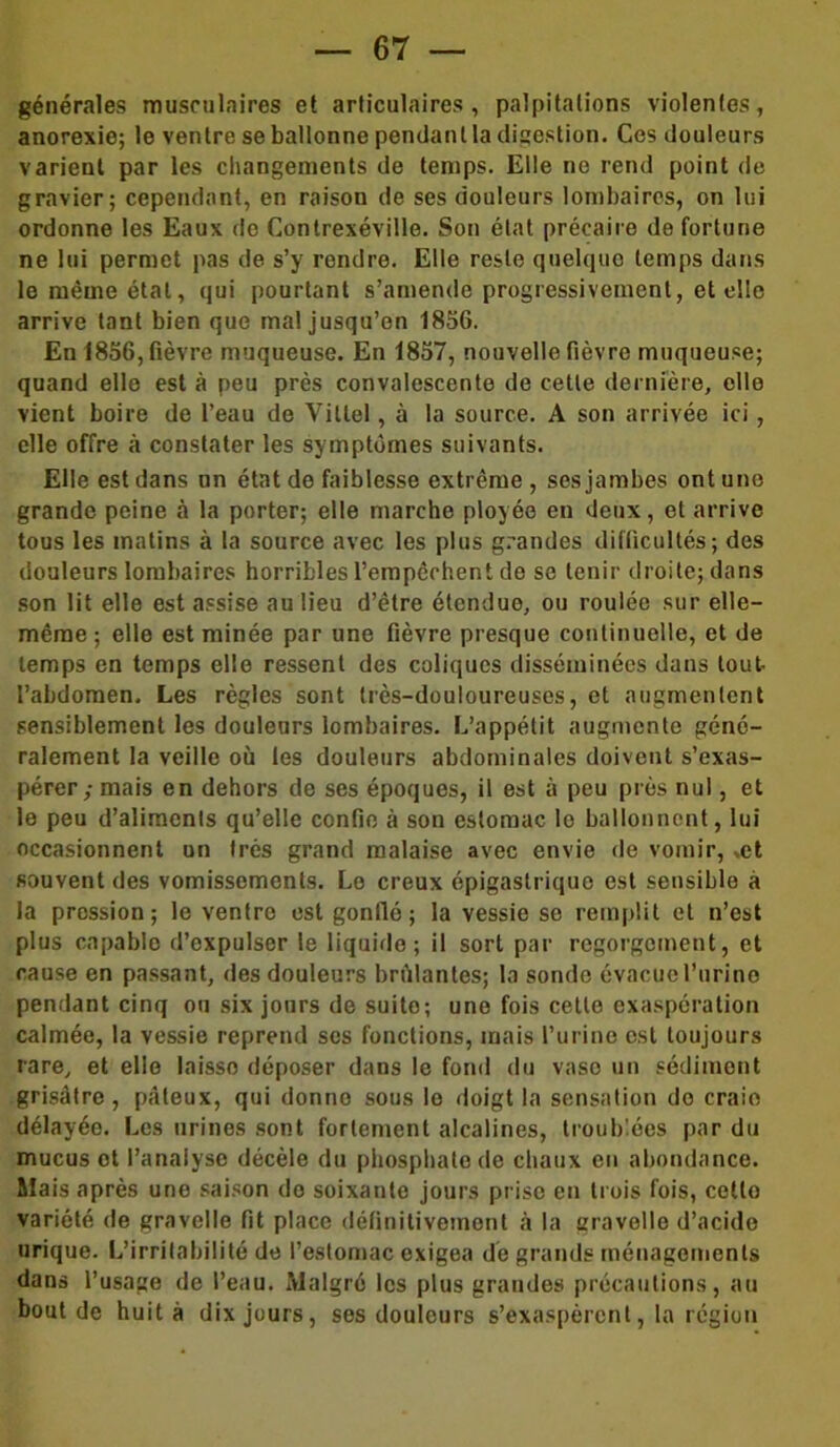 générales musculaires et articulaires, palpitations violentes, anorexie; le ventre se ballonne pendant la digestion. Ces douleurs varient par les changements de temps. Elle no rend point de gravier; cependant, en raison de ses douleurs lombaires, on lui ordonne les Eaux de Contrexéville. Son état précaire de fortune ne lui permet pas de s’y rendre. Elle reste quelque temps dans le même état, qui pourtant s’amende progressivement, et elle arrive tant bien que mal jusqu’en 1856. En 1856, fièvre muqueuse. En 1857, nouvelle fièvre muqueuse; quand elle est à peu près convalescente de cette dernière, elle vient boire de l’eau de Vittel, à la source. A son arrivée ici, elle offre à constater les symptômes suivants. Elle est dans on état de faiblesse extrême , ses jambes ont une grande peine à la porter; elle marche ployée en deux, et arrive tous les matins à la source avec les plus grandes difficultés; des douleurs lombaires horribles l’empêchent de se tenir droite; dans son lit elle est assise au lieu d’être étendue, ou roulée sur elle- même ; elle est minée par une fièvre presque continuelle, et de temps en temps elle ressent des coliques disséminées dans tout l’abdomen. Les règles sont très-douloureuses, et augmentent sensiblement les douleurs lombaires. L’appétit augmente géné- ralement la veille où les douleurs abdominales doivent s’exas- pérer; mais en dehors de ses époques, il est à peu près nul, et le peu d’aliments qu’elle confie à son estomac le ballonnent, lui occasionnent on très grand malaise avec envie de vomir, »et souvent des vomissements. Le creux épigastriquo est sensible à la pression; le ventre est gonflé ; la vessie se remplit et n’est plus capable d’oxpulser le liquide; il sort par regorgement, et cause en passant, des douleurs brûlantes; la sonde évacuel’urino pendant cinq ou six jours de suite; une fois cette exaspération calmée, la vessie reprend ses fonctions, mais l’urine est toujours rare, et elle laisse déposer dans le fond du vase un sédiment grisâtre, pâteux, qui donne sous le doigt la sensation de craio délayée. Les urines sont fortement alcalines, troublées par du mucus et l’analyse décèle du phosphate de chaux en abondance. Mais après une saison do soixante jours prise en trois fois, cetlo variété de gravelle fit place définitivement à la gravelle d’acide urique. L’irritabilité de l’estomac exigea de grands ménagements dans l’usage de l’eau. Malgré les plus grandes précautions, au bout de huit à dix jours, ses douleurs s’exaspèrent, la région