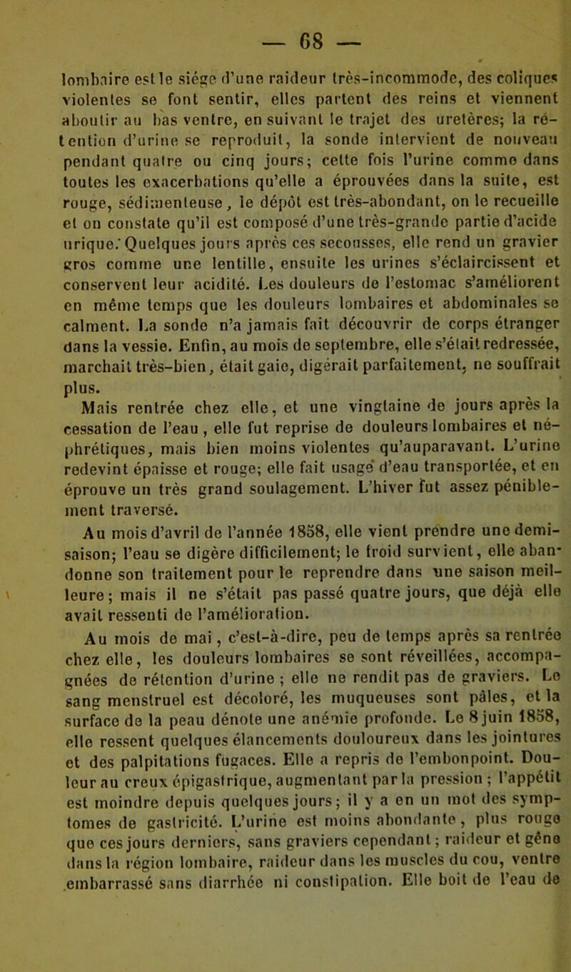 — 08 — lombaire est le siège d’une raideur très-incommode, des coliques violentes se font sentir, elles partent des reins et viennent aboutir au bas ventre, ensuivant le trajet des uretères; la ré- tention d’urine se reproduit, la sonde intervient de nouveau pendant quatre ou cinq jours; cette fois l’urine comme dans toutes les exacerbations qu’elle a éprouvées dans la suite, est rouge, sédimenleuse, le dépôt est très-abondant, on le recueille et on constate qu’il est composé d’une très-grande partie d’acide urique.'Quelques jours après ces secousses, elle rend un gravier gros comme une lentille, ensuite les urines s’éclaircissent et conservent leur acidité. Les douleurs de l’estomac s’améliorent en même temps que les douleurs lombaires et abdominales se calment. La sonde n’a jamais fait découvrir de corps étranger dans la vessie. Enfin, au mois de septembre, elle s’était redressée, marchait très-bien, était gaie, digérait parfaitement, ne souffrait plus. Mais rentrée chez elle, et une vingtaine de jours après la cessation de l’eau , elle fut reprise de douleurs lombaires et né- phrétiques, mais bien moins violentes qu’auparavant. L’urine redevint épaisse et rouge; elle fait usage’ d’eau transportée, et en éprouve un très grand soulagement. L’hiver fut assez pénible- ment traversé. Au mois d’avril de l’année 1858, elle vient prendre une demi- saison; l’eau se digère difficilement; le froid survient, elle aban* donne son traitement pour le reprendre dans une saison meil- leure; mais il ne s’était pas passé quatre jours, que déjà elle avait ressenti de l’amélioration. Au mois de mai, c’est-à-dire, peu de temps après sa rentrée chez elle, les douleurs lombaires se sont réveillées, accompa- gnées de rétention d’urine ; elle ne rendit pas de graviers. Le sang menstruel est décoloré, les muqueuses sont pâles, et la surface de la peau dénote une anémie profonde. Le 8 juin 1858, elle ressent quelques élancements douloureux dans les jointures et des palpitations fugaces. Elle a repris de l’embonpoint. Dou- leur au creux épigastrique, augmentant par la pression; l’appétit est moindre depuis quelques jours ; il y a en un mot des symp- tômes de gaslricité. L’urine est moins abondante, plus rouge que ces jours derniers, sans graviers cependant; raideur et gêne dans la région lombaire, raideur dans les muscles du cou, ventre embarrassé sans diarrhée ni constipation. Elle boit de l’eau de