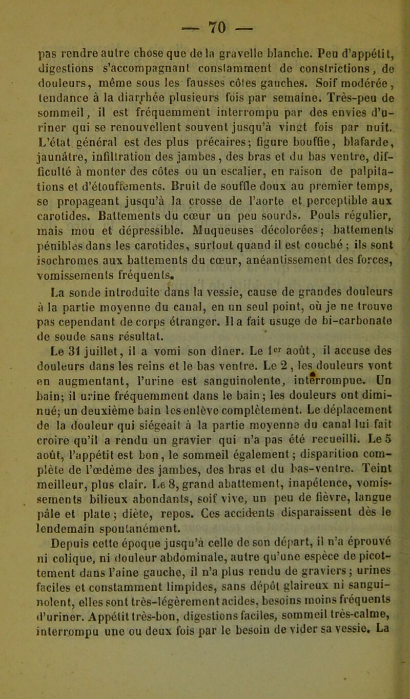 pas rendre autre chose que de la gravelle blanche. Peu d’appéti t, digestions s’accompagnant constamment de constrictions, de douleurs, même sous les fausses côtes gauches. Soif modérée, tendance à la diarrhée plusieurs fois par semaine. Très-peu de sommeil, il est fréquemment interrompu par des envies d’u- riner qui se renouvellent souvent jusqu’à vingt fois par nuit. L’état général est des plus précaires; figure bouffie, blafarde, jaunâtre, infiltration des jambes, des bras et du bas ventre, dif- ficulté à monter des côtes ou un escalier, en raison de palpita- tions et d’étouffements. Bruit de souffle doux au premier temps, se propageant jusqu’à la crosse de l’aorte et perceptible aux carotides. Battements du cœur un peu sourds. Pouls régulier, mais mou et dépressible. Muqueuses décolorées; battements pénibles dans les carotides, surtout quand il est couché ; ils sont isochromes aux battements du cœur, anéantissement des forces, vomissements fréquents. La sonde introduite dans la vessie, cause de grandes douleurs à la partie moyenne du canal, en un seul point, où je ne trouve pas cependant de corps étranger. lia fait usuge do bi-carbonate de soude sans résultat. Le 31 juillet, il a vomi son dîner. Le 1er août, il accuse des douleurs dans les reins et le bas ventre. Le 2 , les douleurs vont en augmentant, l’urine est sanguinolente, interrompue. Un bain; il urine fréquemment dans le bain; les douleurs ont dimi- nué; un deuxième bain les enlève complètement. Le déplacement de la douleur qui siégeait à la partie moyenne du canal lui fait croire qu’il a rendu un gravier qui n’a pas été recueilli. Le 5 août, l’appétit est bon, le sommeil également ; disparition com- plète de l’œdème des jambes, des bras et du bas-ventre. Teint meilleur, plus clair. Le 8, grand abattement, inapétence, vomis- sements bilieux abondants, soif vive, un peu de fièvre, langue pâle et plate ; diète, repos. Ces accidents disparaissent dès le lendemain spontanément. Depuis cette époque jusqu’à celle de son départ, il n’a éprouvé ni colique, ni douleur abdominale, autre qu’une espèce de picot- tement dans l’aine gauche, il n’a plus rendu de graviers ; urines faciles et constamment limpides, sans dépôt glaireux ni sangui- nolent, elles sont très-légèrement acides, besoins moins fréquents d’uriner. Appétit très-bon, digestions faciles, sommeil très-calme, interrompu une ou deux fois par le besoin de vider sa vessie. La