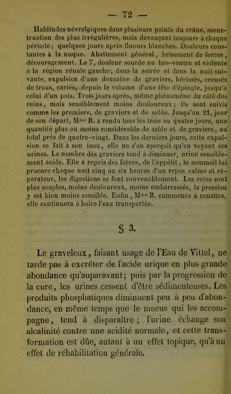 Habitudes névralgiques dans plusieurs points du crâne, mens- truation des plus irrégulières, mais devançant toujours à chaque période; quelques jours après (lueurs blanches. Douleurs cons- tantes à la nuque. Abattement général, brisement de forces , découragement. Le 7, douleur sourde au bas-ventre et violente à la région rénale gauche; dans la soirée et dans la nuit sui- vante, expulsion d’une douzaine de graviers, hérissés, creusés de trous, cariés, depuis le volume d’une têto «l’épingle, jusqu’à celui d’un pois. Trois jours après, même phénomène du côté des reins, mais sensiblement moins douloureux; ils sont suivis comme les premiers, de graviers et de sable. Jusqu’au 21, jour de son départ, Mme B. a rendu tous les trois ou quatre jours, une quantité plus ou moins considérable de sable et do graviers, au total près de quatre-vingt. Dans les derniers jours, celte expul- sion se fait à son insu, elle ne s’en aperçoit qu’en voyant ses urines. Le nombre des graviers tend à diminuer, urine sensible- ment acide. Elle a repris des forces, de l’appétit, le sommeil lui procure chaque nuit cinq ou six heures d’un repos calme et ré- parateur, les digestions se font convenablement. Les reins sont plus souples, moins douloureux, moins embarrassés, la pression y est bien moins sensible. Enfin , Mœe B. commence à renaître, elle continuera à boire l’eau transportée. § 3. Le graveleux, faisant usage de l’Eau de Vittel, ne larde pas à excréler de l’acide urique en plus grande abondance qu’auparavant; puis par la progression de la cure, les urines cessent d’être sédimenteuses. Les produits phosphatiques diminuent peu à peu d'abon- dance, en même temps que le mucus qui les accom- pagne , tend à disparaître ; l’urine échange son alcalinité contre une acidité normale, et cette trans- formation est dûe, autant à un effet topique, qu’à un effet de réhabilitation générale.