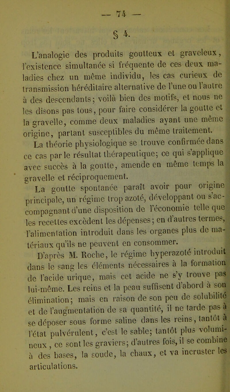 S 4. L’analogie des produits goutteux et graveleux, l’existence simultanée si fréquente de ces deux ma- ladies chez un même individu, les cas curieux de transmission héréditaire alternative de l’une ou l’autre à des descendants; voilà bien des motifs, et nous ne les disons pas tous, pour faire considérer la goutte et la gravelle, comme deux maladies ayant une même origine, partant susceptibles du même traitement, La théorie physiologique se trouve confirmée dans ce cas parle résultat thérapeutique; ce qui s’applique avec succès à la goutte, amende en même temps la gravelle et réciproquement. La goutte spontanée paraît avoir pour origine principale, un régime trop azoté, développant ou s ac- compagnant d’une disposition de l’économie telle que les recettes excèdent les dépenses ; en d autres tei me^, l’alimentation introduit dans les organes plus de ma- tériaux qu’ils ne peuvent en consommer. D’après M. Roche, le régime hyperazolé introduit dans le sang les éléments nécessaires à la formation de l’acide urique, mais cet acide ne s’y trouve pas lui-même. Les reins et la peau suffisent d’abord à son élimination; mais en raison de son peu de solubilité et de l’augmentation de sa quantité, il ne tarde pas à se déposer sous forme saline dans les reins, tantôt à 1 état pulvérulent, c’est le sable; tantôt plus volumi- neux , ce sont les graviers; d’autres fois, il se combine à des bases, la soude, la chaux, et va incruster les articulations.