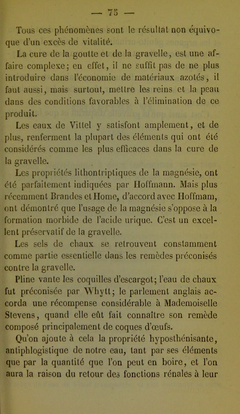 Tous ces phénomènes sont le résultat non équivo- que d’un excès de vitalité. La cure de la goutte et de la gravelle, est une af- faire complexe ; eu effet, il ne suffit pas de ne plus introduire dans l’économie de matériaux azotés, il faut aussi, mais surtout, mettre les reins et la peau dans des conditions favorables à l’élimination de ce produit. Les eaux de Vittel y satisfont amplement, et de plus, renferment la plupart des éléments qui ont été considérés comme les plus efficaces dans la cure de la gravelle. Les propriétés lithontriptiques de la magnésie, ont été parfaitement indiquées par Hoffmann. Mais plus récemment Brandes et Home, d’accord avec Hoffmam, ont démontré que l’usage de la magnésie s’oppose à la formation morbide de l’acide urique. C’est un excel- lent préservatif de la gravelle. Les sels de chaux se retrouvent constamment comme partie essentielle dans les remèdes préconisés contre la gravelle. Pline vante les coquilles d’escargot; l’eau de chaux fut préconisée par Whytt; le parlement anglais ac- corda une récompense considérable à Mademoiselle Stevens, quand elle eût fait connaître son remède composé principalement de coques d’œufs. Qu’on ajoute à cela la propriété hyposlhénisante, antiphlogistique de notre eau, tant par ses éléments que par la quantité que l’on peut en boire, et l’on aura la raison du retour des fonctions rénales à leur