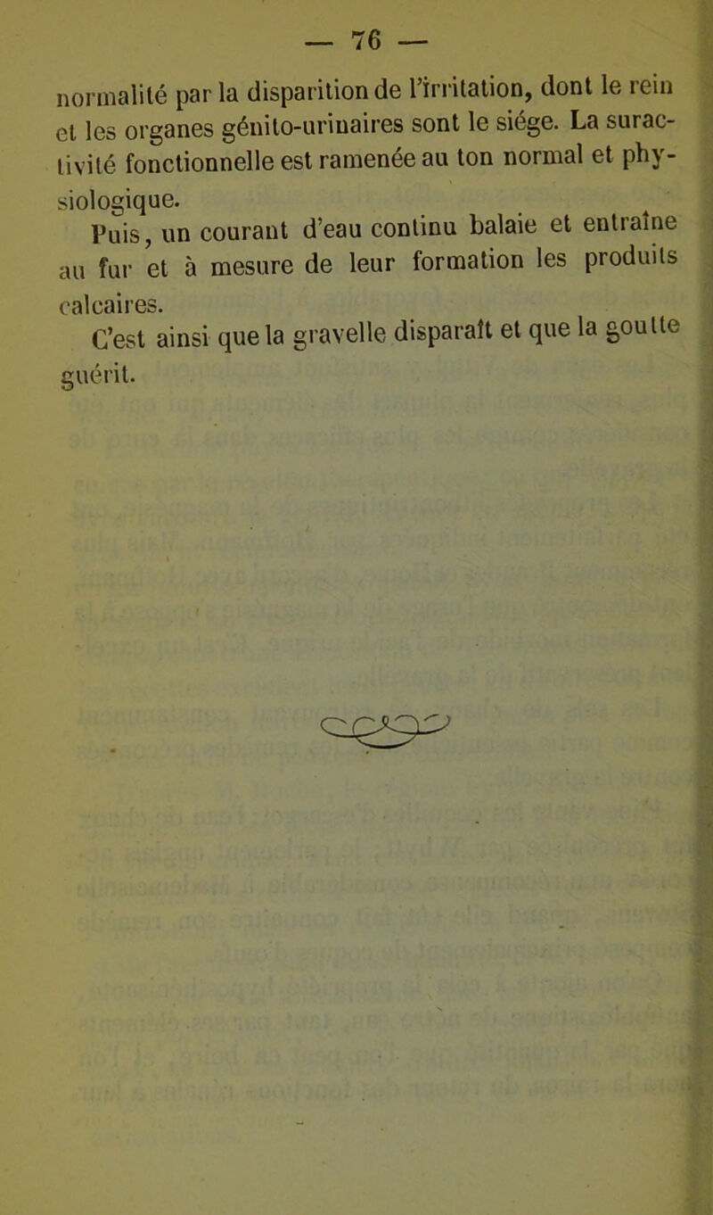 normalité parla disparition de l’irritation, dont le rein et les organes génito-urinaires sont le siège. La surac- tivité fonctionnelle est ramenée au ton normal et phy- siologique. Puis, un courant d’eau continu balaie et entraîne au fur et à mesure de leur formation les produits calcaires. C’est ainsi que la gravelle disparaît et que la goutte guérit.