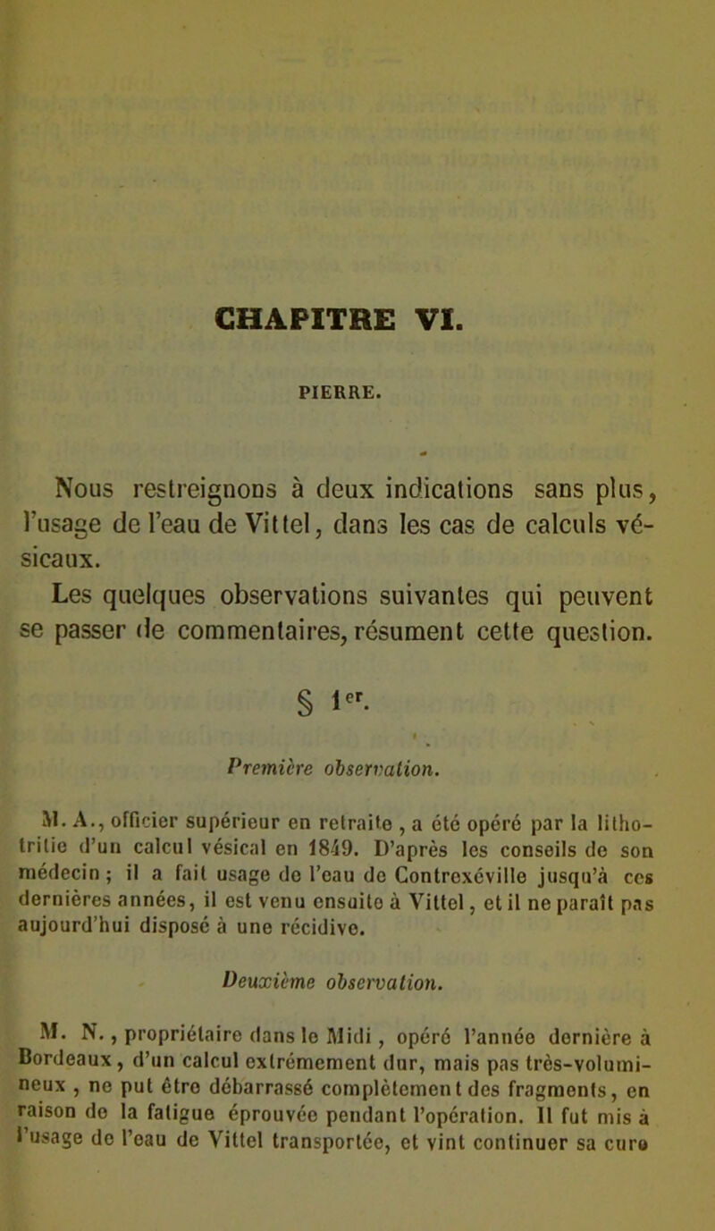 PIERRE. Nous restreignons à deux indications sans plus, l’usage de l’eau de Vittel, dans les cas de calculs vé- sicaux. Les quelques observations suivantes qui peuvent se passer de commentaires, résument cette question. § 1er- Première observation. M. A., officier supérieur en retraite , a été opéré par la litho- trilie d’un calcul vésical en 1849. D’après les conseils do son médecin; il a fait usage do l’oau do Contrexéville jusqu’à cos dernières années, il est venu ensuito à Vittel, et il ne paraît pas aujourd’hui disposé à une récidive. Deuxième observation. M. N., propriétaire dans le Midi, opéré l’année dernière à Bordeaux, d’un calcul extrêmement dur, mais pas très-volumi- neux , ne put être débarrassé complètement des fragments, en raison do la fatigue éprouvée pendant l’opération. 11 fut mis à l’usage de l’eau de Vittel transportée, et vint continuer sa euro