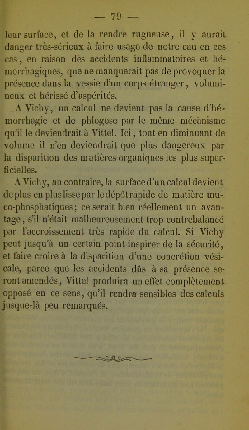 leur surface, et de la rendre rugueuse, il y aurait danger très-sérieux à faire usage de notre eau en ces cas, en raison des accidents inflammatoires et hé- morrhagiques, que ne manquerait pas de provoquer la présence dans la vessie d’un corps étranger, volumi- neux et hérissé d’aspérités. A Vichy, un calcul ne devient pas la cause d’hé- morrhagie et de phlogose par le même mécanisme qu’il le deviendrait à Vittel. Ici, tout en diminuant de volume il n’en deviendrait que plus dangereux par la disparition des matières organiques les plus super- ficielles. A Vichy, au contraire, la surface d’un calcul devient déplus en plus lisse par ledépôtrapide de matière mu- co-phosphatiques; ce serait bien réellement un avan- tage, s’il n’était malheureusement trop contrebalancé par l'accroissement très rapide du calcul. Si Vichy peut jusqu’à un certain point inspirer de la sécurité, et faire croire à la disparition d’une concrétion vési- cale, parce que les accidents dûs à sa présence se- ront amendés, Vittel produira un effet complètement opposé en ce sens, qu’il rendra sensibles des calculs jusque-là peu remarqués.