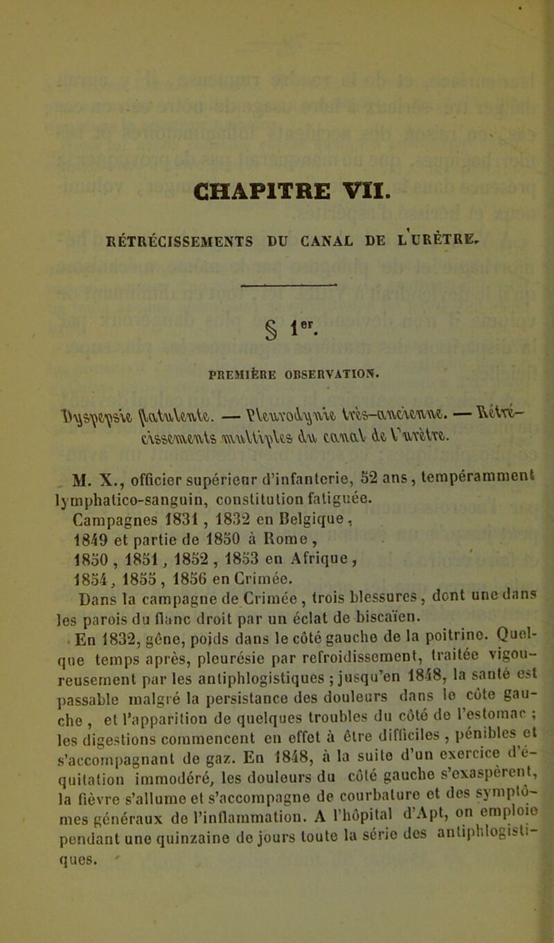 RÉTRÉCISSEMENTS DU CANAL DE LURÈTRE, S i. PREMIÈRE 0RSERVATI05. 'JiaUvVtuU. — \îùuvoi^w\& Vvts-autuuwt. — ^c4rt- c/vs&mÆute TO.'viU'iiçUs tawaV <k Vu'rèVrî.. M. X., officier supérieur d’infanterie, 52 ans, tempéramment lymphatico-sanguin, constitulionfatiguée. Campagnes 1831 , 1832 en Belgique, 1849 et partie de 1850 à Rome , 1850 , 1851, 1852 , 1853 en Afrique , 1854, 1855 , 1856 en Crimée. Dans la campagne de Crimée, trois blessures, dent une dans les parois du liane droit par un éclat de biscaïen. En 1832, gène, poids dans le côté gauche de la poitrine. Quel- que temps après, pleurésie par refroidissement, traitée vigou- reusement par les antiphlogistiques ; jusqu’en 1848, la santé est passable malgré la persistance des douleurs dans le côte gau- che , et l’apparition de quelques troubles du côté de l’estomac ; les digestions commencent en effet à être difficiles , pénibles et s’accompagnant de gaz. Eu 1848, a la suite d’un exercice d é- quitation immodéré, les douleurs du côté gaucho s’exaspèrent, la fièvre s’allume et s’accompagne de courbature et des symptô- mes généraux do l’inflammation. A l’hôpital d’Apt, on emploie pendant une quinzaine de jours toute la sério des antiphlogisti- ques. '
