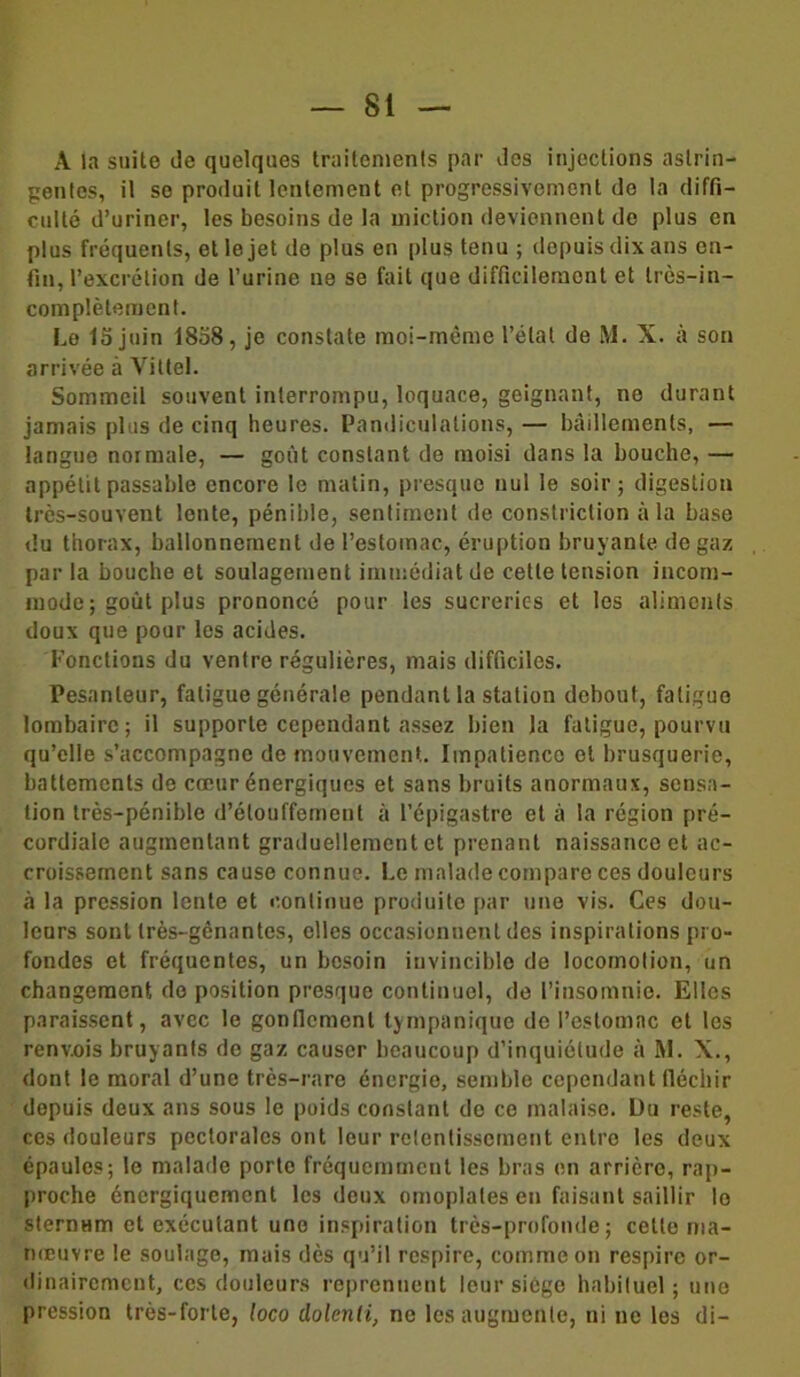 A la suite de quelques traitements par des injections astrin- gentes, il se produit lentement et progressivement de la diffi- culté d’uriner, les besoins de la miction deviennent de plus en plus fréquents, et le jet de plus en plus tenu ; depuis dix ans en- fin, l’excrétion de l’urine 119 se fait que difficilement et très-in- complètement. Le 15 juin 1858, je constate moi-même l’état de M. X. à son arrivée a Vittel. Sommeil souvent interrompu, loquace, geignant, no durant jamais plus de cinq heures. Pandiculations, — bâillements, — langue normale, — goût constant de moisi dans la bouche, — appétit passable encore le matin, presque nul le soir; digestion très-souvent lente, pénible, sentiment de conslriction à la base du thorax, ballonnement de l’estomac, éruption bruyante de gaz par la bouche et soulagement immédiat de cette tension incom- mode ; goût plus prononcé pour les sucreries et les aliments doux que pour les acides. Fonctions du ventre régulières, mais difficiles. Pesanteur, fatigue générale pendant la station debout, fatigue lombaire; il supporte cependant assez bien la fatigue, pourvu qu’elle s’accompagne de mouvement. Impatience et brusquerie, battements de cœur énergiques et sans bruits anormaux, sensa- tion très-pénible d’étouffement à l’épigastre et à la région pré- cordiale augmentant graduellement et prenant naissance et ac- croissement sans cause connue. Le malade compare ces douleurs ci la pression lente et continue produite par une vis. Ces dou- leurs sont très-gênantes, elles occasionnent des inspirations pro- fondes et fréquentes, un besoin invincible de locomotion, un changement do position presque continuel, de l’insomnie. Elles paraissent, avec le gonflement tympanique de l’estomac et les renvois bruyants de gaz causer beaucoup d’inquiétude à AI. X., dont le moral d’une très-rare énergie, semble cependant fléchir depuis deux ans sous le poids constant do ce malaise. Du reste, ces douleurs pectorales ont leur retentissement entre les deux épaules; le malade porte fréquemment les bras en arrière, rap- proche énergiquement les deux omoplates en faisant saillir le sternum et exécutant une inspiration très-profonde; cette ma- nœuvre le soulage, mais dès qu’il respire, comme on respire or- dinairement, ces douleurs reprennent leur siège habituel; une pression très-forte, loco dolenti, ne les augmente, ni ne les di-