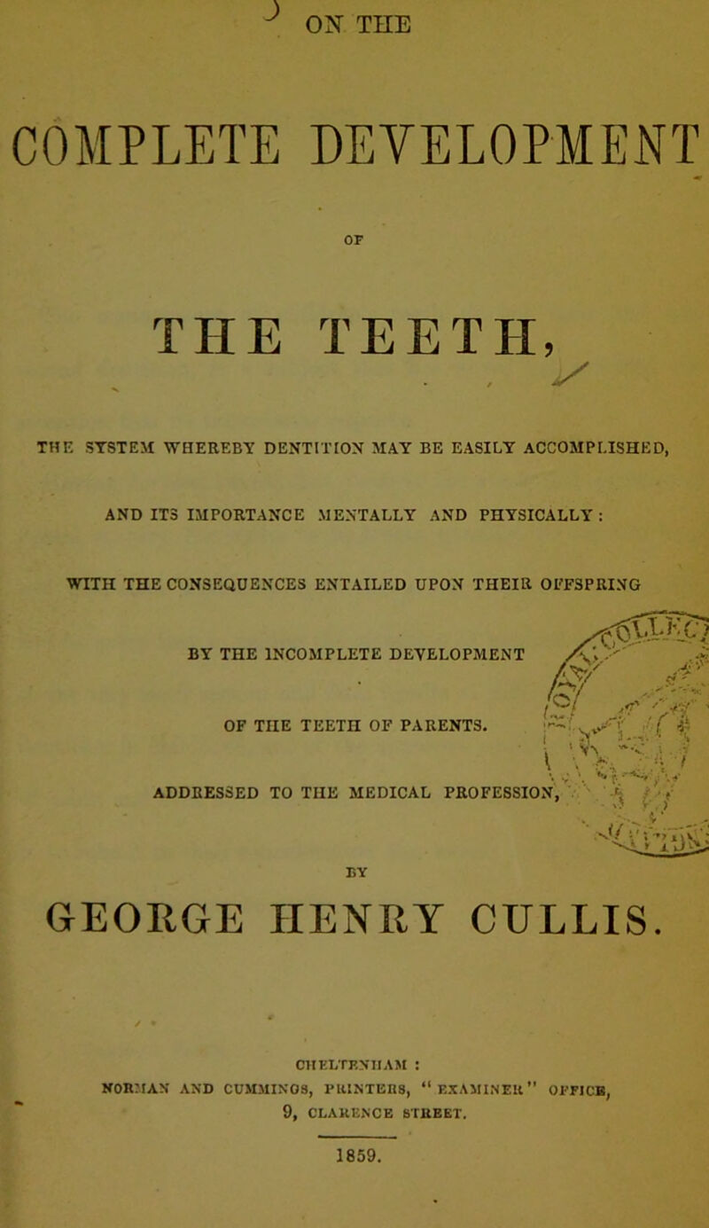 ^ ON THE COMPLETE DEVELOPMENT OF THE TEETH, . ^ THE SYSTEM WHEREBY DENTITION MAY BE EASILY ACCOMPLISHED, AND ITS IMPORTANCE MENTALLY AND PHYSICALLY : WITH THE CONSEQUENCES ENTAILED UPON THEIR OEFSPRING GEORGE HENRY CULLIS. CHELTENHAM : NORJIAN AND CUMMINGS, PRINTERS, “ EXAMINER OFFICE, 9, CLARENCE STREET. 1859