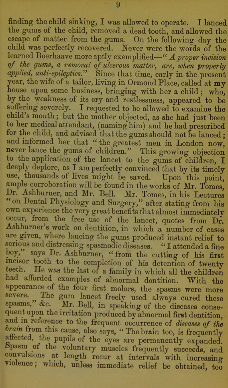 finding the child sinking, I was allowed to operate. I lanced the gums of the child, removed a dead tooth, and allowed the escape of matter from the gums. On the following day the child was perfectly recovered. Never were the words of the learned Boerhaave more aptly exemplified—“ A. proper incision of the gums, a removal of ulcerous matter, are, when properly applied, anti-epileptics.” Since that time, early in the present year, the wife of a tailor, living in Ormond Place, called at my house upon some business, bringing with her a child ; who, by the weakness of its cry and restlessness, appeared to be suffering severely. I requested to be allowed to examine the child s mouth; but the mother objected, as she had just been to her medical attendant, (naming him) and he had prescribed for the child, and advised that the gums should not be lanced; and informed her that “ the greatest men in London now, never lance the gums of children.” This growing objection to the application of the lancet to the gums of children, I deeply deplore, as I am perfectly convinced that by its timely use, thousands of lives might be saved. IJpon this point, ample corroboration will be found in the works of Mr. Tomes, Dr. Ashburner, and Mr. Bell. Mr. Tomes, in his Lectures “on Dental Physiology and Surgery,” after stating from his own experience the very great benefits that almost immediately occur, from the free use of the lancet, quotes from Dr. Ashburner s work on dentition, in which a number of cases are given, where lancing the gums produced instant relief to senous and distressing spasmodic diseases. “ I attended a fine boy, says Dr. Ashburner, “ from the cutting of his first incisor tooth to the completion of his detention of twenty teeth. lie was the last of a family in which all the children had afforded examples of abnormal dentition. With the appearance of the four first molars, the 6pasms were more severe. The gum lancet freely used always cured these spasms, &c. Mr. Bell, in speaking of the diseases conse- quent upon the irritation produced by abnormal first dentition, and in reference to the frequent occurrence of diseases of the jrain from this cause, also says, “ The brain too, is frequently affected, the pupils of the eyes are permanently expanded, opasm of the voluntary muscles frequently succeeds, and comulsions at length recur at intervals with increasing violence; which, unless immediate relief be obtained, too