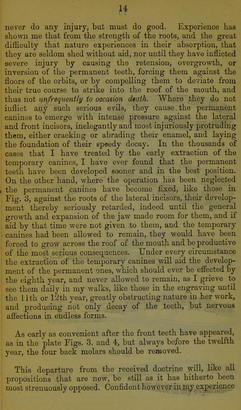 never do any injury, but must do good. Experience has shown me that from the strength of the roots, and the great difficulty that nature experiences in their absorption, that they are seldom shed without aid, nor until they have inflicted severe injury by causing the retension, overgrowth, or inversion of the permanent teeth, forcing them against the floors of the orbits, or by compelling them to deviate from their true course to strike into the roof of the mouth, and thus not unfrequently to occasion dtath. Where they do not inflict any such serious evils, they cause the permanent canines to emerge with intense pressure against the lateral and front incisors, inelegantly and most injuriously protruding them, either cracking or abrading their enamel, and laying the foundation of their speedy decay. In the thousands of cases that I have treated by the early extraction of the temporary canines, I have ever found that the permanent teeth have been developed sooner and in the best position. On the other hand, where the operation has been neglected , the permanent canines have become fixed, like those in Fig. 3, against the roots of the lateral incisors, their develop- ment thereby seriously retarded, indeed until the general growth and expansion of the jaw made room for them, and if aid by that time were not given to them, and the temporary ; canines had been allowed to remain, they would have been forced to grow across the roof of the mouth and be productive of the most serious consequences. Under every circumstance 1 the extraction of the temporary canines will aid the develop- ment of the permanent ones, which should ever be effected by i the eighth year, and never allowed to remain, as I grieve to see them daily in my walks, like those in the engraving until the 11th or 12th year, greatly obstructing nature in her work, and producing not only decay of the teeth, but nervous afl’ections in endless forms. As early as convenient after the front teeth have appeared, as in the plate Figs. 3. and 4, but always before the twelfth year, the four back molars should be removed. This departure from the received doctrine will, like all propositions that are new, be still as it has hitherto been most strenuously opposed. Confident however in my experience
