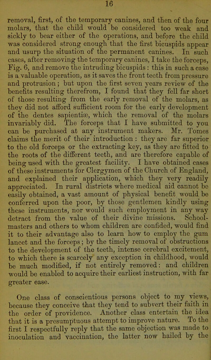 removal, first, of the temporary canines, and tlien of the four molars, that tlie child would be considered too weak and sickly to bear either of the operations, and before the child was considered strong enough that the first bicuspids appear and usurp the situation of the permanent canines. In such cases, after removing the temporary canines, I take the forceps, Fig. 6, and remove the intruding bicuspids : this in such a case is a valuable operation, as it saves the front teeth from pressure and protrusion; but upon the first seven years review of the benefits resulting therefrom, I found that they fell far short of those resulting from the early removal of the molars, as they did not afford sufficient room for the early development of the dentes sapientim, which the removal of the molars invariably did. The forceps that I have submitted to you can be purchased at any instrument makers. Mr. Tomes claims the merit of their introduction : they are far superior to the old forceps or the extracting key, as they are fitted to the roots of the different teeth, and are therefore capable of being used with the greatest facility. I have obtained cases of these instruments for Clergymen of the Church of England, and explained their application, which they very readily appreciated. In rural districts where medical aid cannot be easily obtained, a vast amount of physical benefit would be conferred upon the poor, by those gentlemen kindly using these instruments, nor would such employment in any way detract from the value of their divine missions. School- masters and others to whom children are confided, would find it to their advantage also to learn how to employ the gum lancet and the forceps; by the timely removal of obstructions to the development of the teeth, intense cerebral excitement, to which there is scarcely any exception in childhood, would be much modified, if not entirely removed: and children would be enabled to acquire their earliest instruction, with far greater ease. One class of conscientious persons object to my views, because they conceive that they tend to subvert their faith in the order of providence. Another class entertain the idea that it is a presumptuous attempt to improve nature. To the first I respectfully reply that the same objection was made to inoculation and vaccination, the latter now hailed by the