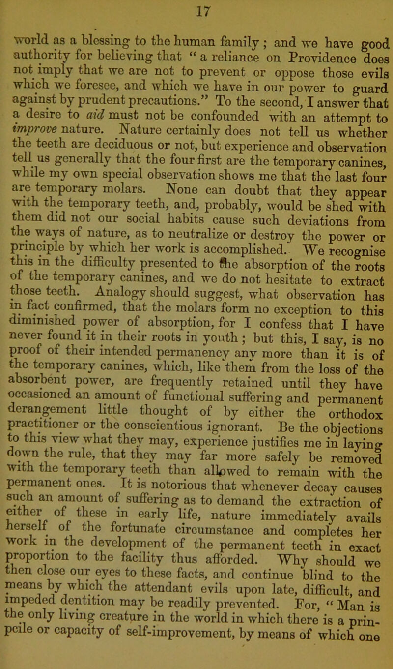 world as a blessing to the human family ; and we have good authority for believing that “ a reliance on Providence does not imply that we are not to prevent or oppose those evils which we foresee, and which we have in our power to guard against by prudent precautions.5’ To the second, I answer that a desire to aid must not be confounded with an attempt to improve nature. .Nature certainly does not tell us whether the teeth are deciduous or not, but experience and observation tell us generally that the four first are the temporary canines, while my own special observation shows me that the last four are temporary molars. None can doubt that they appear with the temporary teeth, and, probably, would be shed with them did not our social habits cause such deviations from the ways of nature, as to neutralize or destroy the power or principle by which her work is accomplished/ We recognise this in the difficulty presented to ftie absorption of the roots of the temporary canines, and we do not hesitate to extract those teeth. Analogy should suggest, what observation has m fact confirmed, that the molars form no exception to this diminished power of absorption, for I confess that I have never found it in their roots in youth ; but this, I say, is no proof of their intended permanency any more than it is of the temporary canines, which, like them from the loss of the absorbent power, are frequently retained until they have occasioned an amount of functional suffering and permanent derangement little thought of by either the orthodox practitioner or the conscientious ignorant. Be the objections to this view what they may, experience justifies me in laying down the rule, that they may far more safely be removed with the temporary teeth than allowed to remain with the permanent ones. It is notorious that whenever decay causes such an amount of suffering as to demand the extraction of either of these in early life, nature immediately avails herself of the fortunate circumstance and completes her work in the development of the permanent teeth in exact proportion to the facility thus afforded. Why should we then close our eyes to these facts, and continue blind to the means by which the attendant evils upon late, difficult, and impeded dentition may be readily prevented. For, “ Man is the only living creature in the world in which there is a prin- pciie or capacity of self-improvement, by means of which one