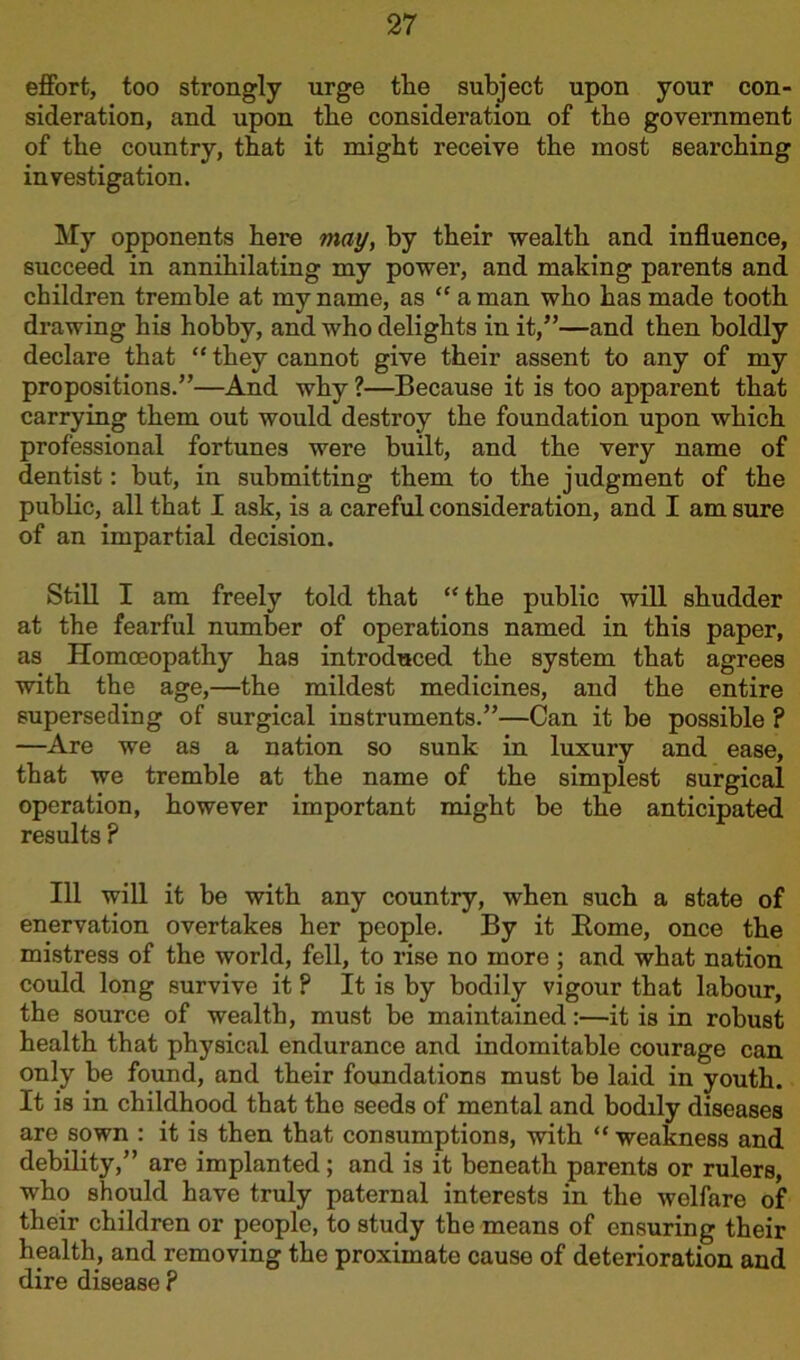 effort, too strongly urge tlie subject upon your con- sideration, and upon tbe consideration of the government of the country, that it might receive the most searching investigation. My opponents here may, by their wealth and influence, succeed in annihilating my power, and making parents and children tremble at my name, as “ a man who has made tooth drawing his hobby, and who delights in it,”—and then boldly declare that “ they cannot give their assent to any of my propositions.”—And why ?—Because it is too apparent that carrying them out would destroy the foundation upon which professional fortunes were built, and the very name of dentist: but, in submitting them to the judgment of the public, all that I ask, is a careful consideration, and I am sure of an impartial decision. Still I am freely told that “the public will shudder at the fearful number of operations named in this paper, as Homoeopathy has introduced the system that agrees with the age,—the mildest medicines, and the entire superseding of surgical instruments.”—Can it be possible ? —Are we as a nation so sunk in luxury and ease, that we tremble at the name of the simplest surgical operation, however important might be the anticipated results ? Ill will it be with any country, when such a state of enervation overtakes her people. By it Borne, once the mistress of the world, fell, to rise no more; and what nation could long survive it ? It is by bodily vigour that labour, the source of wealth, must be maintained:—it is in robust health that physical endurance and indomitable courage can only be found, and their foundations must be laid in youth. It is in childhood that tho seeds of mental and bodily diseases are sown : it is then that consumptions, with “ weakness and debility,” are implanted; and is it beneath parents or rulers, who should have truly paternal interests in the welfare of their children or people, to study the means of ensuring their health, and removing the proximate cause of deterioration and dire disease ?