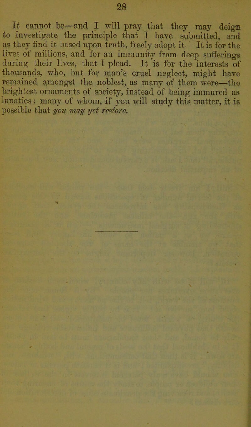 It cannot be—and I will pray that they may deign to investigate the principle that I have submitted, and as they find it based upon truth, freely adopt it- It is for the lives of millions, and for an immunity from deep sufferings during their lives, that I plead. It is for the interests of thousands, who, but for man’s cruel neglect, might have remained amongst the noblest, as many of them were—the brightest ornaments of society, instead of being immured as lunatics: many of whom, if you will study this matter, it is possible that you may yet restore.