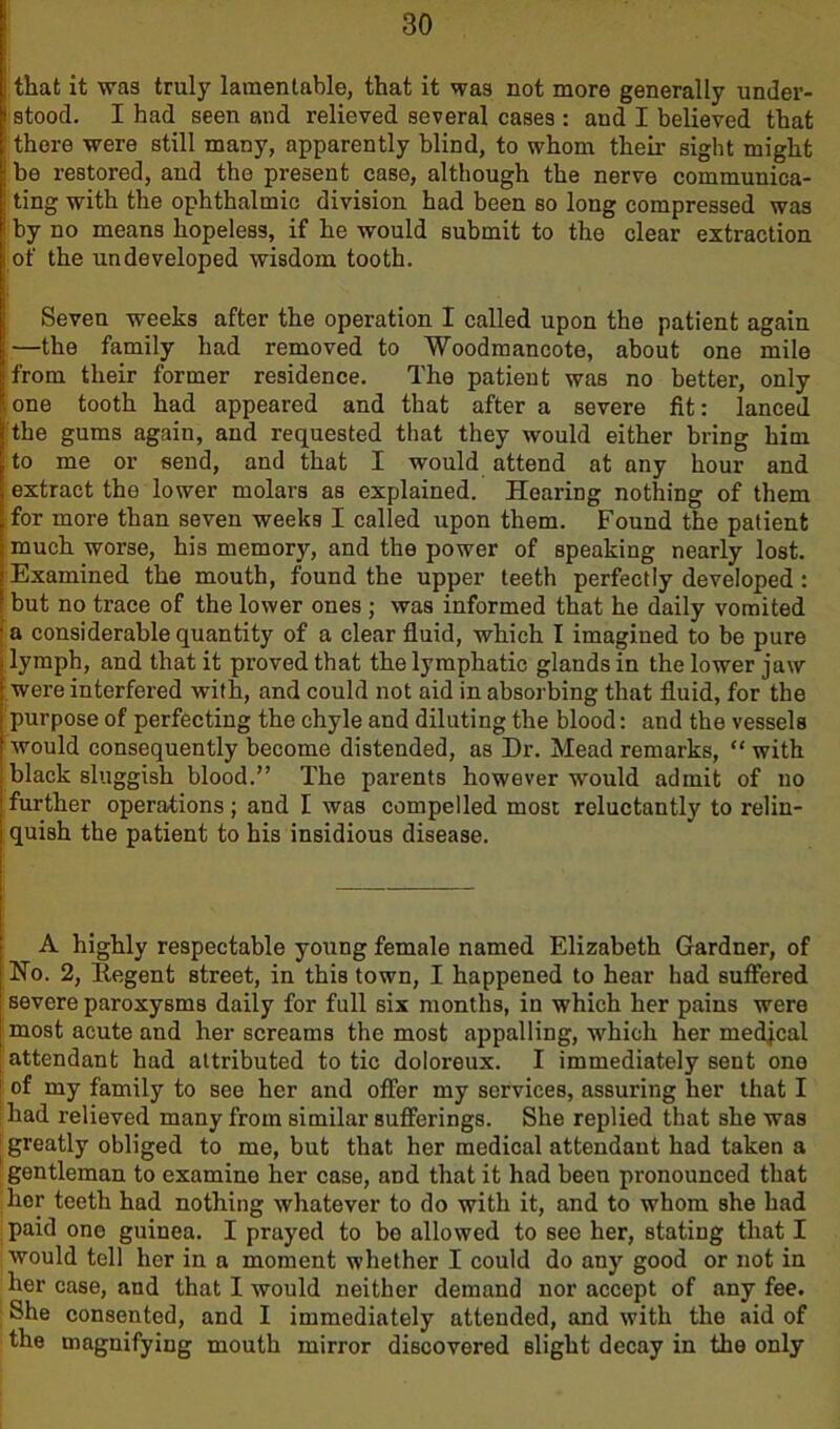 I that it was truly lamentable, that it was not more generally under- stood. I had seen and relieved several cases : and I believed that : there were still many, apparently blind, to whom their sight might I be restored, and the present case, although the nerve eommunica- : ting with the ophthalmic division had been so long compressed was : by no means hopeless, if he would submit to the clear extraction of the undeveloped wisdom tooth. Seven weeks after the operation I called upon the patient again | —the family had removed to Woodmancote, about one mile from their former residence. The patient was no better, only : one tooth had appeared and that after a severe fit: lanced the gums again, and requested that they would either bring him to me or send, and that I would attend at any hour and extract the lower molars as explained. Hearing nothing of them for more than seven weeks I called upon them. Found the patient much worse, his memory, and the power of speaking nearly lost. Examined the mouth, found the upper teeth perfectly developed : but no trace of the lower ones ; was informed that he daily vomited ■ a considerable quantity of a clear fluid, which I imagined to be pure lymph, and that it proved that the lymphatic glands in the lower jaw were interfered with, and could not aid in absorbing that fluid, for the purpose of perfecting the chyle and diluting the blood: and the vessels would consequently become distended, as Dr. Mead remarks, “ with black sluggish blood.” The parents however would admit of no further operations; and I was compelled most reluctantly to relin- quish the patient to his insidious disease. A highly respectable young female named Elizabeth Gardner, of No. 2, Regent street, in this town, I happened to hear had suffered severe paroxysms daily for full six months, in which her pains were most acute and her screams the most appalling, which her medical attendant had attributed to tic doloreux. I immediately sent one of my family to see her and offer my services, assuring her that I had relieved many from similar sufferings. She replied that she was | greatly obliged to me, but that her medical attendant had taken a gentleman to examine her case, and that it had been pronounced that her teeth had nothing whatever to do with it, and to whom she had paid one guinea. I prayed to be allowed to see her, stating that I would tell her in a moment whether I could do any good or not in her case, and that I would neither demand nor accept of any fee. She consented, and I immediately attended, and with the aid of the magnifying mouth mirror discovered slight decay in the only