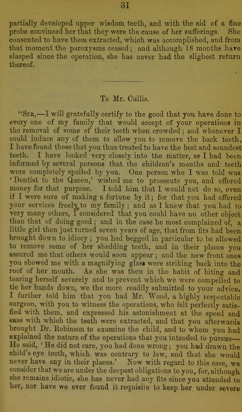 partially developed upper wisdom teeth, and with tlie aid of a fine probe convinced her that they were the cause of her sufferings. She consented to have them extracted, which was accomplished, and from that moment the paroxysms ceased; and although 18 months have elasped since the operation, she has never had the slighest return thereof. To Mr. Cullis. “Sik,—I will gratefully certify to the good that you have done to every one of my family that would accept of your operations in the removal of some of their teeth when crowded; and whenever I could induce any of them to allow you to remove the back teeth, I have found those that you thus treated to have the best and soundest teeth. I have looked very closely into the matter, as I had been informed by several persons that the children’s mouths and teeth were completely spoiled by you. One person who I was told was ‘ Dentist to the Queen,’ wished me to prosecute you, and offered money for that purpose. I told him that I would not do so, even if I were sure of making a fortune by it; for that you had offered your services freelv to my family; and as I knew that you had to very many others, I considered that you could have no other object than that of doing good ; and in the case he most complained of, a little girl then just turned seven years of age, that from fits had been brought down to idiocy; you had begged in particular to be allowed to remove some of her shedding teeth, and in their places you assured me that others would soon appear ; and the new front ones you showed me with, a magnifying glasi were striking back into the roof of her mouth. As she was then in the habit of biting and tearing herself severely and to prevent which we were compelled to tie her hands down, we the more readily submitted to your advice. I further told him that you had Mr. Wood, a highly respectable surgeon, with you to witness the operations, who felt perfectly satis- fied with them, and expressed his astonishment at the speed and ease with which the teeth were extracted, and that you afterwards brought Dr. Itobinson to examine the child, and to whom you had expluined the nature of the operations that you intended to pursue He said, ‘ He did not care, you had done wrong; you had drawn the child’s eye teeth, which was contrary to law, and that she would never have any in their places.’ Now with regard to this case, we consider that wo are under the deepest obligations to you, for, although she remains idiotic, she has never had any fits since you attended to her, nor have we ever found it requisite to keep her under severe