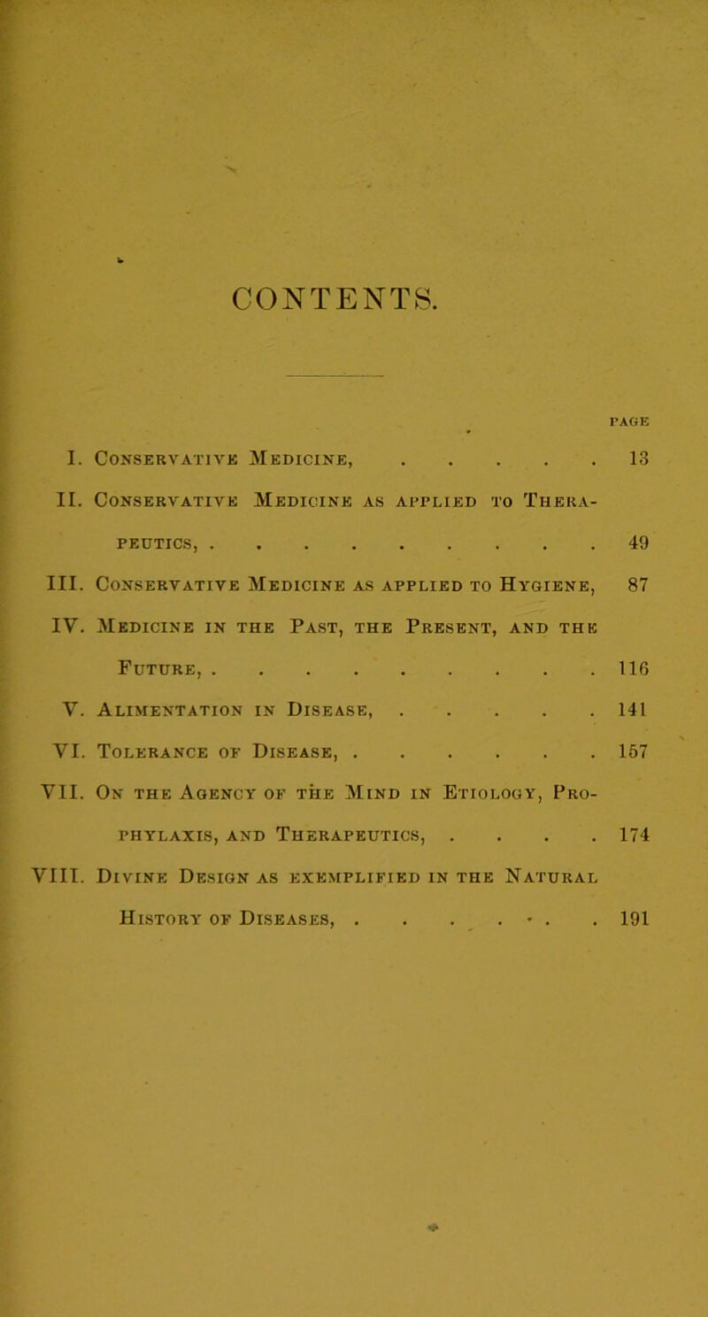 CONTENTS TAGE I. Conservative Medicine, 13 II. Conservative Medicine as applied to Thera- peutics, 49 III. Conservative Medicine as applied to Hygiene, 87 IV. Medicine in the Past, the Present, and the Future, 116 V. Alimentation in Disease, 141 VI. Tolerance of Disease, 167 VII. On the Agency of the Mind in Etiology, Pro- phylaxis, and Therapeutics, .... 174 VIII. Divine Design as exemplified in the Natural History of Diseases, . . . . • . . 191