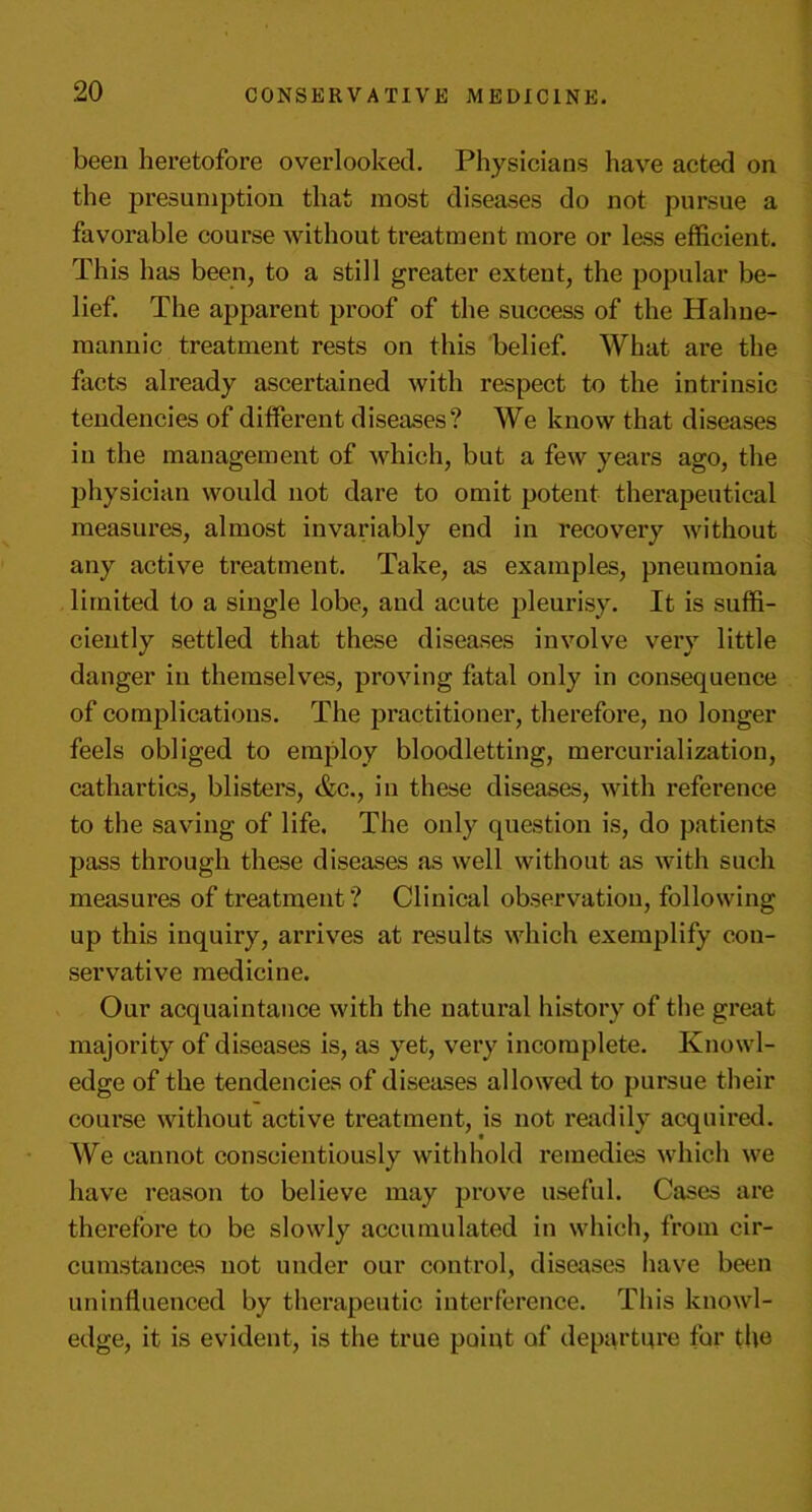 been heretofore overlooked. Physicians have acted on the presumption that most diseases do not pursue a favorable course without treatment more or less efficient. This has been, to a still greater extent, the popular be- lief. The apparent proof of the success of the Hahne- mannic treatment rests on this belief. What are the facts already ascertained with respect to the intrinsic tendencies of different diseases? We know that diseases in the management of which, but a few years ago, the physician would not dare to omit potent therapeutical measures, almost invariably end in recovei’y without any active treatment. Take, as examples, pneumonia limited to a single lobe, and acute pleurisy. It is suffi- ciently settled that these diseases involve very little danger in themselves, proving fatal only in consequence of complications. The practitioner, therefore, no longer feels obliged to employ bloodletting, mercurialization, cathartics, blisters, &c., in these diseases, with reference to the saving of life. The only question is, do patients pass through these diseases as well without as with such measures of treatment? Clinical observation, following up this inquiry, arrives at results which exemplify con- servative medicine. Our acquaintance with the natural history of the great majority of diseases is, as yet, very incomplete. Knowl- edge of the tendencies of diseases allowed to pursue their course without active treatment, is not readily acquired. We cannot conscientiously withhold remedies which we have reason to believe may prove useful. Cases are therefore to be slowly accumulated in which, from cir- cumstances not under our control, diseases have been uninfluenced by therapeutic interference. This knowl- edge, it is evident, is the true point of departure for the