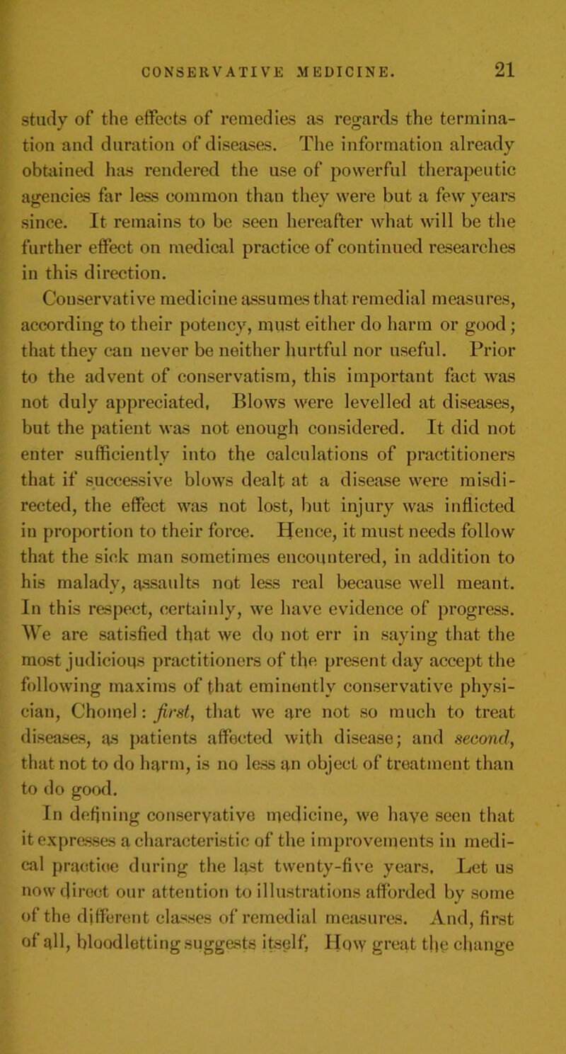 study of the effects of remedies as regards the termina- tion and duration of diseases. The information already obtained has rendered the use of powerful therapeutic agencies far less common than they were but a few years since. It remains to be seen hereafter what will be the further effect on medical practice of continued researches in this direction. Conservative medicine assumes that remedial measures, according to their potency, must either do harm or good; that they can never be neither hurtful nor useful. Prior to the advent of conservatism, this important fact was not duly appreciated. Blows were levelled at diseases, but the patient was not enough considered. It did not enter sufficiently into the calculations of practitioners that if successive blows dealt at a disease were misdi- rected, the effect was not lost, but injury was inflicted in proportion to their force. Hence, it must needs follow that the sick man sometimes encountered, in addition to his malady, assaults not less real because well meant. In this respect, certainly, we have evidence of progress. We are satisfied that we do not err in saying that the most judicious practitioners of the present day accept the following maxims of that eminently conservative physi- cian, Chomel: first, that we are not so much to treat diseases, as patients affected with disease; and second, that not to do harm, is no less an object of treatment than to do good. In defining conservative medicine, we have seen that it expresses a characteristic of the improvements in medi- cal practice during the last twenty-five years. Let us now direct our attention to illustrations afforded by some of the different classes of remedial measures. And, first of all, bloodletting suggests itself, How great the change