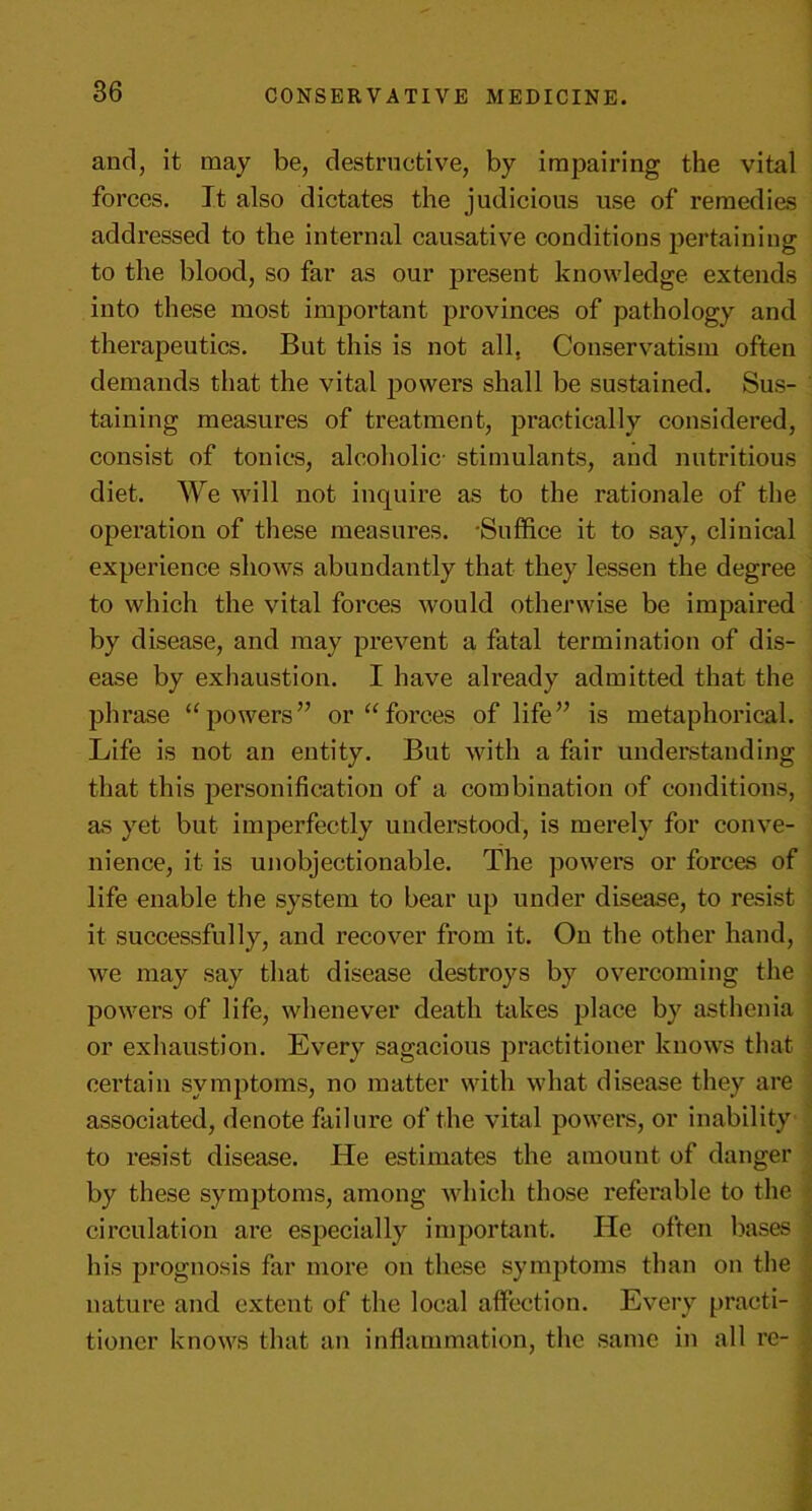 and, it may be, destructive, by impairing the vital forces. It also dictates the judicious use of remedies addressed to the internal causative conditions pertaining to the blood, so far as our present knowledge extends into these most important provinces of pathology and therapeutics. But this is not all, Conservatism often demands that the vital powers shall be sustained. Sus- taining measures of treatment, practically considered, consist of tonics, alcoholic- stimulants, and nutritious diet. We will not inquire as to the rationale of the operation of these measures. 'Suffice it to say, clinical experience shows abundantly that they lessen the degree to which the vital forces would otherwise be impaired by disease, and may prevent a fatal termination of dis- ease by exhaustion. I have already admitted that the phrase “powers” or “forces of life” is metaphorical. Life is not an entity. But with a fair understanding that this personification of a combination of conditions, as yet but imperfectly understood, is merely for conve- nience, it is unobjectionable. The powers or forces of life enable the system to bear up under disease, to resist it successfully, and recover from it. On the other hand, we may say that disease destroys by overcoming the powers of life, whenever death takes place by asthenia or exhaustion. Every sagacious practitioner knows that certain symptoms, no matter with what disease they are associated, denote failure of the vital powers, or inability to resist disease. He estimates the amount of danger by these symptoms, among which those referable to the circulation are especially important. He often bases his prognosis far more on these symptoms than on the nature and extent of the local affection. Every practi- tioner knows that an inflammation, the same in all re-