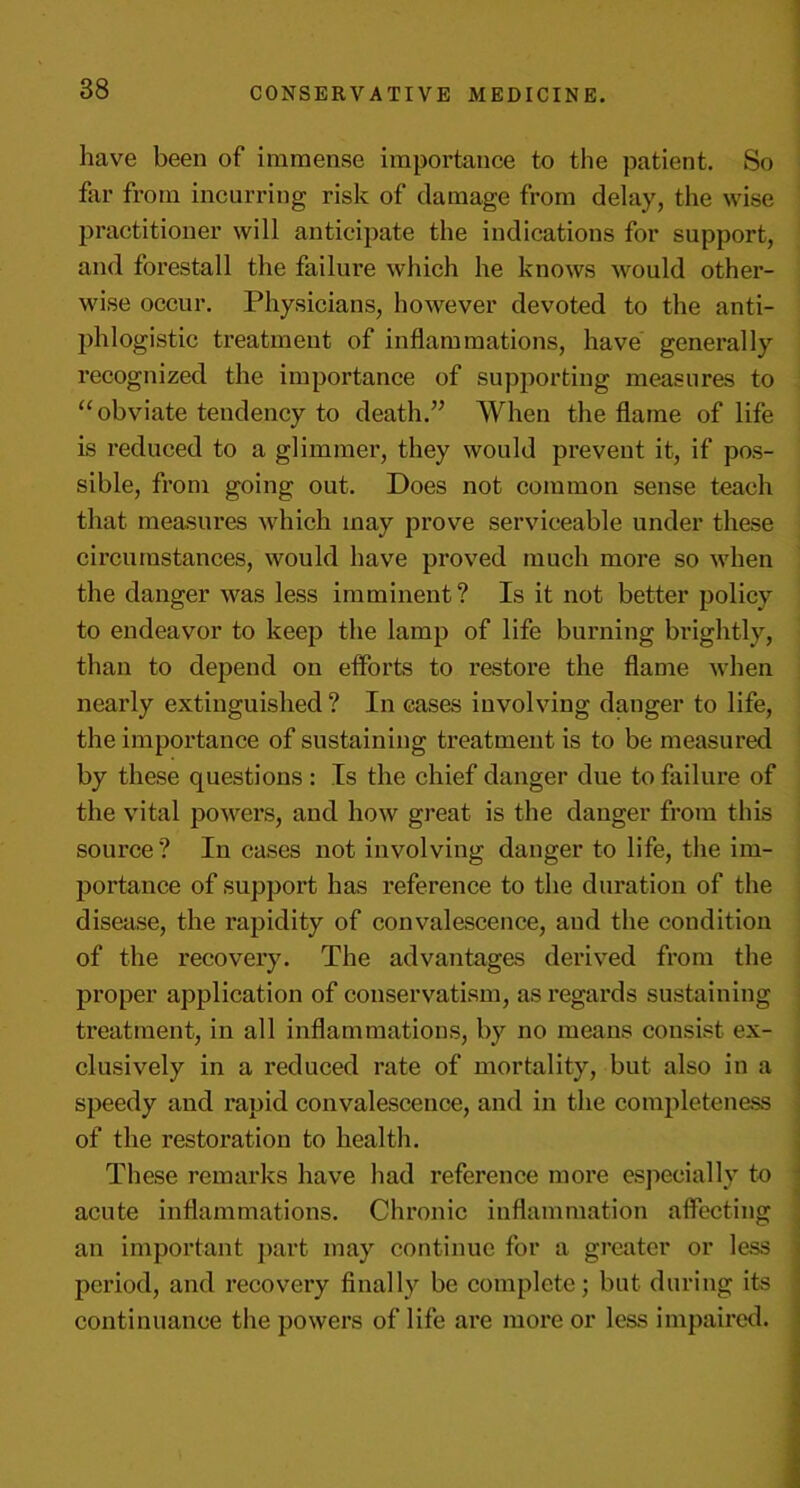 have been of immense importance to the patient. So far from incurring risk of damage from delay, the wise practitioner will anticipate the indications for support, and forestall the failure which he knows would other- wise occur. Physicians, however devoted to the anti- phlogistic treatment of inflammations, have generally recognized the importance of supporting measures to “obviate tendency to death.” When the flame of life is reduced to a glimmer, they would prevent it, if pos- sible, from going out. Does not common sense teach that measures which may prove serviceable under these circumstances, would have proved much more so when the danger was less imminent? Is it not better policy to endeavor to keep the lamp of life burning brightly, than to depend on efforts to restore the flame when nearly extinguished ? In cases involving danger to life, the importance of sustaining treatment is to be measured by these questions : Is the chief danger due to failure of the vital powers, and how great is the danger from this source? In cases not involving danger to life, the im- portance of support has reference to the duration of the disease, the rapidity of convalescence, and the condition of the recovery. The advantages derived from the proper application of conservatism, as regards sustaining treatment, in all inflammations, by no means consist ex- clusively in a reduced rate of mortality, but also in a speedy and rapid convalescence, and in the completeness of the restoration to health. These remarks have had reference more especially to acute inflammations. Chronic inflammation affecting an important part may continue for a greater or less period, and recovery finally be complete; but during its continuance the powers of life are more or less impaired.