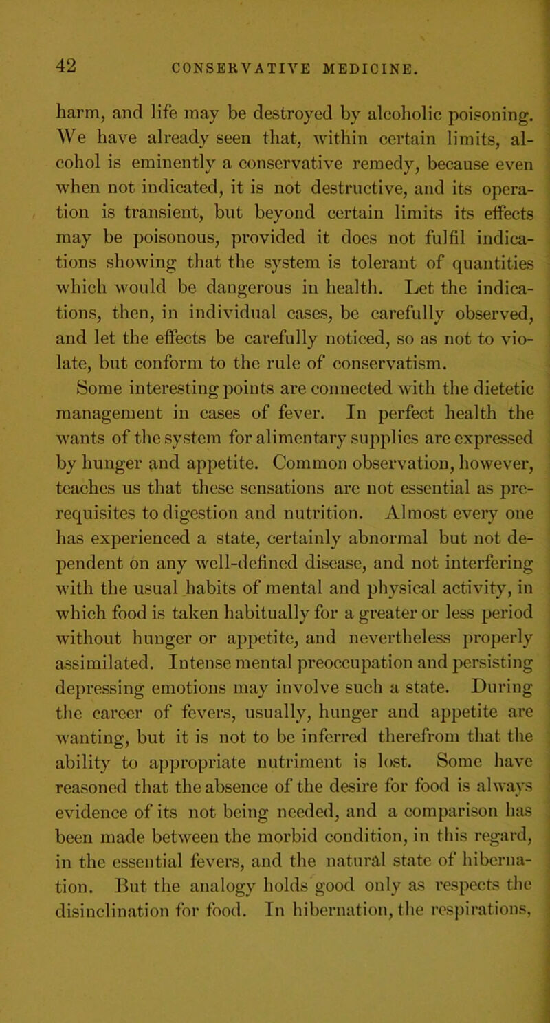 harm, and life may be destroyed by alcoholic poisoning. We have already seen that, within certain limits, al- cohol is eminently a conservative remedy, because even when not indicated, it is not destructive, and its opera- tion is transient, but beyond certain limits its effects may be poisonous, provided it does not fulfil indica- tions showing that the system is tolerant of quantities which would be dangerous in health. Let the indica- tions, then, in individual cases, be carefully observed, and let the effects be carefully noticed, so as not to vio- late, but conform to the rule of conservatism. Some interesting points are connected with the dietetic management in cases of fever. In perfect health the wants of the system for alimentary supplies are expressed by hunger and appetite. Common observation, however, teaches us that these sensations are not essential as pre- requisites to digestion and nutrition. Almost every one has experienced a state, certainly abnormal but not de- pendent on any well-defined disease, and not interfering with the usual habits of mental and physical activity, in which food is taken habitually for a greater or less period without hunger or appetite, and nevertheless properly assimilated. Intense mental preoccupation and persisting depressing emotions may involve such a state. During the career of fevers, usually, hunger and appetite are wanting, but it is not to be inferred therefrom that the ability to appropriate nutriment is lost. Some have reasoned that the absence of the desire for food is always evidence of its not being needed, and a comparison has been made between the morbid condition, in this regard, in the essential fevers, and the natural state of hiberna- tion. But the analogy holds good only as inspects the disinclination for food. In hibernation, the respirations,