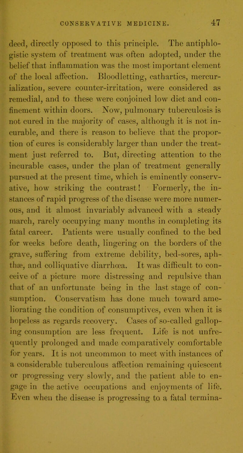 deed, directly opposed to this principle. The antiphlo- gistic system of treatment was often adopted, under the belief that inflammation was the most important element of the local affection. Bloodletting, cathartics, mercur- ialization, severe counter-irritation, were considered as remedial, and to these were conjoined low diet and con- finement within doors. Now, pulmonary tuberculosis is not cured in the majority of cases, although it is not in- curable, and there is reason to believe that the propor- tion of cures is considerably larger than under the treat- ment just referred to. But, directing attention to the incurable cases, under the plan of treatment generally pursued at the present time, which is eminently conserv- ative, how striking the contrast! Formerly, the in- stances of rapid progress of the disease were more numer- ous, and it almost invariably advanced with a steady march, rarely occupying many months in completing its fatal career. Patients were usually confined to the bed for weeks before death, lingering on the borders of the gi*ave, suffering from extreme debility, bed-sores, aph- thae, and colliquative diarrhoea. It was difficult to con- ceive of a picture more distressing and repulsive than that of an unfortunate being in the last stage of con- sumption. Conservatism has done much toward ame- liorating the condition of consumptives, even when it is hopeless as regards rcoovery. Cases of so-called gallop- ing consumption are less frequent. Life is not unfre- quently prolonged and made comparatively comfortable for years. It is not uncommon to meet with instances of a considerable tuberculous affection remaining quiescent or progressing very slowly, and the patient able to en- gage in the active occupations and enjoyments of life. Even when the disease is progressing to a fatal termina-