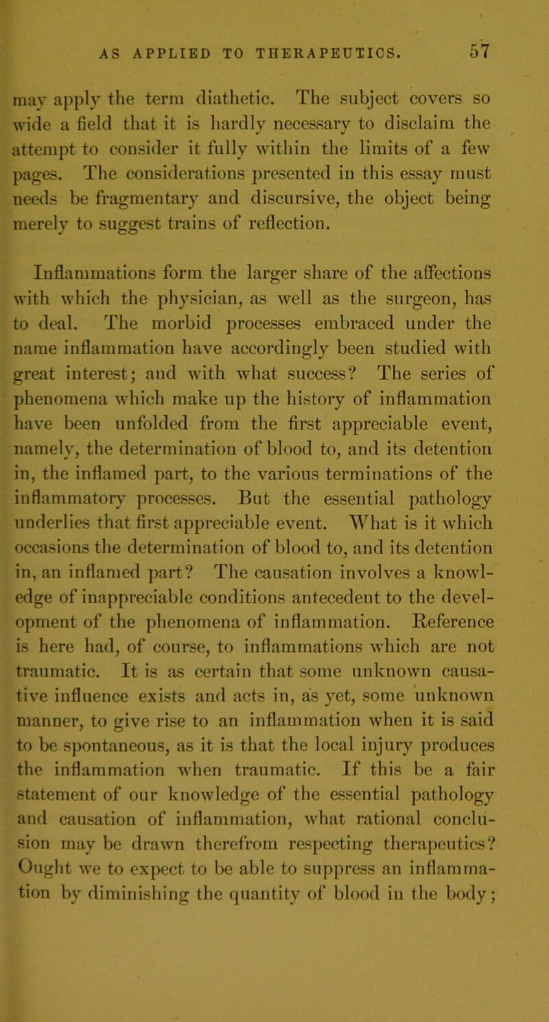 may apply the term diathetic. The subject covers so wide a field that it is hardly necessary to disclaim the attempt to consider it fully within the limits of a few pages. The considerations presented in this essay must needs be fragmentary and discursive, the object being merely to suggest trains of reflection. Inflammations form the larger share of the affections with which the physician, as well as the surgeon, has to deal. The morbid processes embraced under the name inflammation have accordingly been studied with great interest; and with what success? The series of phenomena which make up the history of inflammation have been unfolded from the first appreciable event, namely, the determination of blood to, and its detention in, the inflamed part, to the various terminations of the inflammatory processes. But the essential pathology underlies that first appreciable event. What is it which occasions the determination of blood to, and its detention in, an inflamed part? The causation involves a knowl- edge of inappreciable conditions antecedent to the devel- opment of the phenomena of inflammation. Reference is here had, of course, to inflammations which are not traumatic. It is as certain that some unknown causa- tive influence exists and acts in, as yet, some unknown manner, to give rise to an inflammation when it is said to be spontaneous, as it is that the local injury produces the inflammation when traumatic. If this be a fair statement of our knowledge of the essential pathology and causation of inflammation, what rational conclu- sion may be drawn therefrom respecting therapeutics? Ought we to expect to be able to suppress an inflamma- tion by diminishing the quantity of blood in the body;