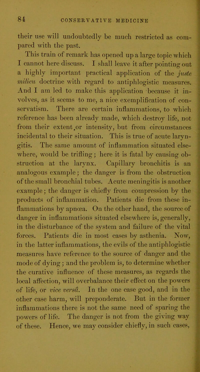 their use will undoubtedly be much restricted as com- pared with the past. This train of remark has opened up a large topic which I cannot here discuss. I shall leave it after pointing out a highly important practical application of the juste milieu doctrine with regard to antiphlogistic measures. And I am led to make this application because it in- volves, as it seems to me, a nice exemplification of con- servatism. There are certain inflammations, to which reference has been already made, which destroy life, not from their extent,or intensity, but from circumstances incidental to their situation. This is true of acute laryn- gitis. The same amount of inflammation situated else- where, would be trifling; here it is fatal by causing ob- struction at the larynx. Capillary bronchitis is an analogous example; the danger is from the obstruction of the small bronchial tubes. Acute meningitis is another example; the danger is chiefly from compression by the products of inflammation. Patients die from these in- flammations by apnoea. On the other hand, the source of danger in inflammations situated elsewhere is, generally, in the disturbance of the system and failure of the vital forces. Patients die in most cases by asthenia. Now, in the latter inflammations, the evils of the antiphlogistic measures have reference to the source of danger and the mode of dying ; and the problem is, to determine whether the curative influence of these measures, as regards the local affection, will overbalance their effect on the powers of life, or vice versd. In the one case good, and in the other case harm, will preponderate. But in the former inflammations there is not the same need of sparing the powers of life. The danger is not from the giving way of these. Plence, we may consider chiefly, in such cases,