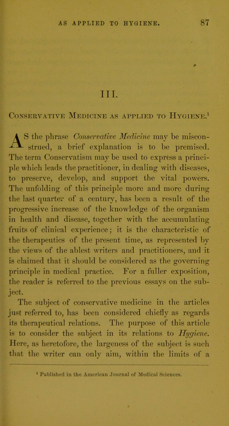 A III. Conservative Medicine as applied to Hygiene.1 AS the phrase Conservative Medicine may be miscon- strued, a brief explanation is to be premised. The term Conservatism may be used to exprfess a princi- ple which leads the practitioner, in dealing with diseases, to preserve, develop, and support the vital powers. The unfolding of this principle more and more during the last quarter of a century, has been a result of the progressive increase of the knowledge of the organism in health and disease, together with the accumulating fruits of clinical experience; it is the characteristic of the therapeutics of the present time, as represented by the views of the ablest writers and practitioners, and it is claimed that it should be considered as the governing principle in medical practice. For a fuller exposition, the reader is referred to the previous essays on the sub- ject. The subject of conservative medicine in the articles just referred to, has been considered chiefly as regards its therapeutical relations. The purpose of this article is to consider the subject in its relations to Hygiene. Here, as heretofore, the largeness of the subject is such that the writer can only aim, within the limits of a 1 Published in the American Journal of Medical Sciences.