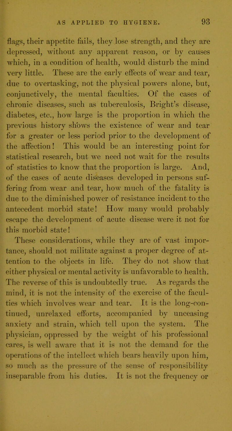 flags, their appetite fails, they lose strength, and they are depressed, without any apparent reason, or by causes which, in a condition of health, would disturb the mind very little. These are the early effects of wear and tear, due to overtasking, not the physical powers alone, but, conjunctively, the mental faculties. Of the cases of chronic diseases, such as tuberculosis, Bright’s disease, diabetes, etc., how large is the proportion in which the previous history shows the existence of wear and tear for a greater or less period prior to the development of the affection! This would be an interesting point for statistical research, but we need not wait for the results of statistics to know that the proportion is large. And, of the cases of acute diseases developed in persons suf- fering from wear and tear, how much of the fatality is due to the diminished power of resistance incident to the antecedent morbid state! How many would probably escape the development of acute disease were it not for this morbid state! These considerations, while they are of vast impor- tance, should not militate against a proper degree of at- tention to the objects in life. They do not show that either physical or mental activity is unfavorable to health. The reverse of this is undoubtedly true. As regards the mind, it is not the intensity of the exercise of the facul- ties which involves wear and tear. It is the long-con- tinued, unrelaxed efforts, accompanied by unceasing anxiety and strain, which tell upon the system. The physician, oppressed by the weight of his professional cares, is well aware that it is not the demand for the operations of the intellect which bears heavily upon him, so much as the pressure of the sense of responsibility inseparable from his duties. It is not the frequency or