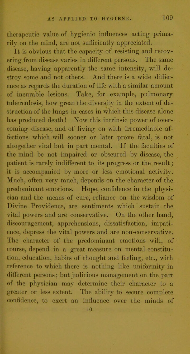 therapeutic value of’ hygienic influences acting prima- rily on the mind, are not sufficiently appreciated. It is obvious that the capacity of resisting and recov- ering from disease varies in different persons. The same disease, having apparently the same intensity, will de- stroy some and not others. And there is a wide differ- ence as regards the duration of life with a similar amount of incurable lesions. Take, for example, pulmonary tuberculosis, how great the diversity in the extent of de- struction of the lungs in cases in which this disease alone has produced death ! Now this intrinsic power of over- coming disease, and of living on with irremediable af- fections which will sooner or later prove fatal, is not altogether vital but in part mental. If the faculties of the mind be not impaired or obscured by disease, the patient is rarely indifferent to its progress or the result; it is accompanied by more or less emotional activity. Much, often very much, depends on the character of the predominant emotions. Hope, confidence in the physi- cian and the means of cure, reliance on the wisdom of Divine Providence, are sentiments which sustain the vital powers and are conservative. On the other hand, discouragement, apprehensions, dissatisfaction, impati- ence, depress the vital powers and are non-conservative. The character of the predominant emotions will, of course, depend in a great measure on mental constitu- tion, education, habits of thought and feeling, etc., with reference to which there is nothing like uniformity in different persons; but judicious management on the part of the physician may determine their character to a greater or less extent. The ability to secure complete confidence, to exert an influence over the minds of 10