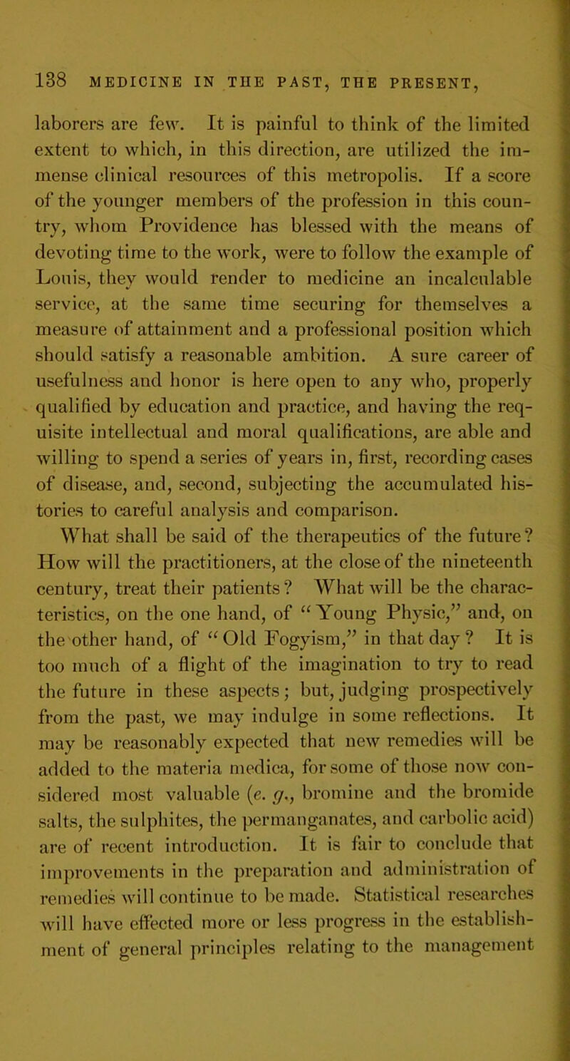 laborers are few. It is painful to think of the limited extent to which, in this direction, are utilized the im- mense clinical resources of this metropolis. If a score of the younger members of the profession in this coun- try, whom Providence has blessed with the means of devoting time to the work, were to follow the example of Louis, they would render to medicine an incalculable service, at the same time securing for themselves a measure of attainment and a professional position which should satisfy a reasonable ambition. A sure career of usefulness and honor is here open to any who, properly qualified by education and practice, and having the req- uisite intellectual and moral qualifications, are able and willing to spend a series of years in, first, recording cases of disease, and, second, subjecting the accumulated his- tories to careful analysis and comparison. What shall be said of the therapeutics of the future? How will the practitioners, at the close of the nineteenth century, treat their patients? What will be the charac- teristics, on the one hand, of “Young Physic/’ and, on the other hand, of “Old Fogy ism,” in that day ? It is too much of a flight of the imagination to try to read the future in these aspects; but, judging prospectively from the past, we may indulge in some reflections. It may be reasonably expected that new remedies will be added to the materia medica, for some of those now con- sidered most valuable (e. g., bromine and the bromide salts, the sulphites, the permanganates, and carbolic acid) are of recent introduction. It is fair to conclude that improvements in the preparation and administration of remedies will continue to be made. Statistical researches will have effected more or less progress in the establish- ment of general principles relating to the management