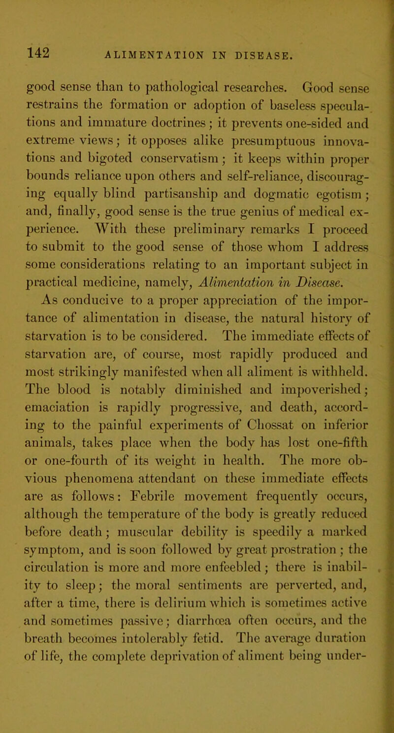 good sense than to pathological researches. Good sense restrains the formation or adoption of baseless specula- tions and immature doctrines ; it prevents one-sided and extreme views; it opposes alike presumptuous innova- tions and bigoted conservatism ; it keeps within proper bounds reliance upon others and self-reliance, discourag- ing equally blind partisanship and dogmatic egotism ; and, finally, good sense is the true genius of medical ex- perience. With these preliminary remarks I proceed to submit to the good sense of those whom I address some considerations relating to an important subject in practical medicine, namely, Alimentation in Disease. As conducive to a proper appreciation of the impor- tance of alimentation in disease, the natural history of starvation is to be considered. The immediate effects of starvation are, of course, most rapidly produced and most strikingly manifested when all aliment is withheld. The blood is notably diminished and impoverished; emaciation is rapidly progressive, and death, accord- ing to the painful experiments of Chossat on inferior animals, takes place when the body has lost one-fifth or one-fourth of its weight in health. The more ob- vious phenomena attendant on these immediate effects are as follows: Febrile movement frequently occurs, although the temperature of the body is greatly reduced before death; muscular debility is speedily a marked symptom, and is soon followed by great prostration ; the circulation is more and more enfeebled; there is inabil- . ity to sleep; the moral sentiments are perverted, and, after a time, there is delirium which is sometimes active and sometimes passive; diarrhoea often occurs, and the breath becomes intolerably fetid. The average duration of life, the complete deprivation of aliment being under-