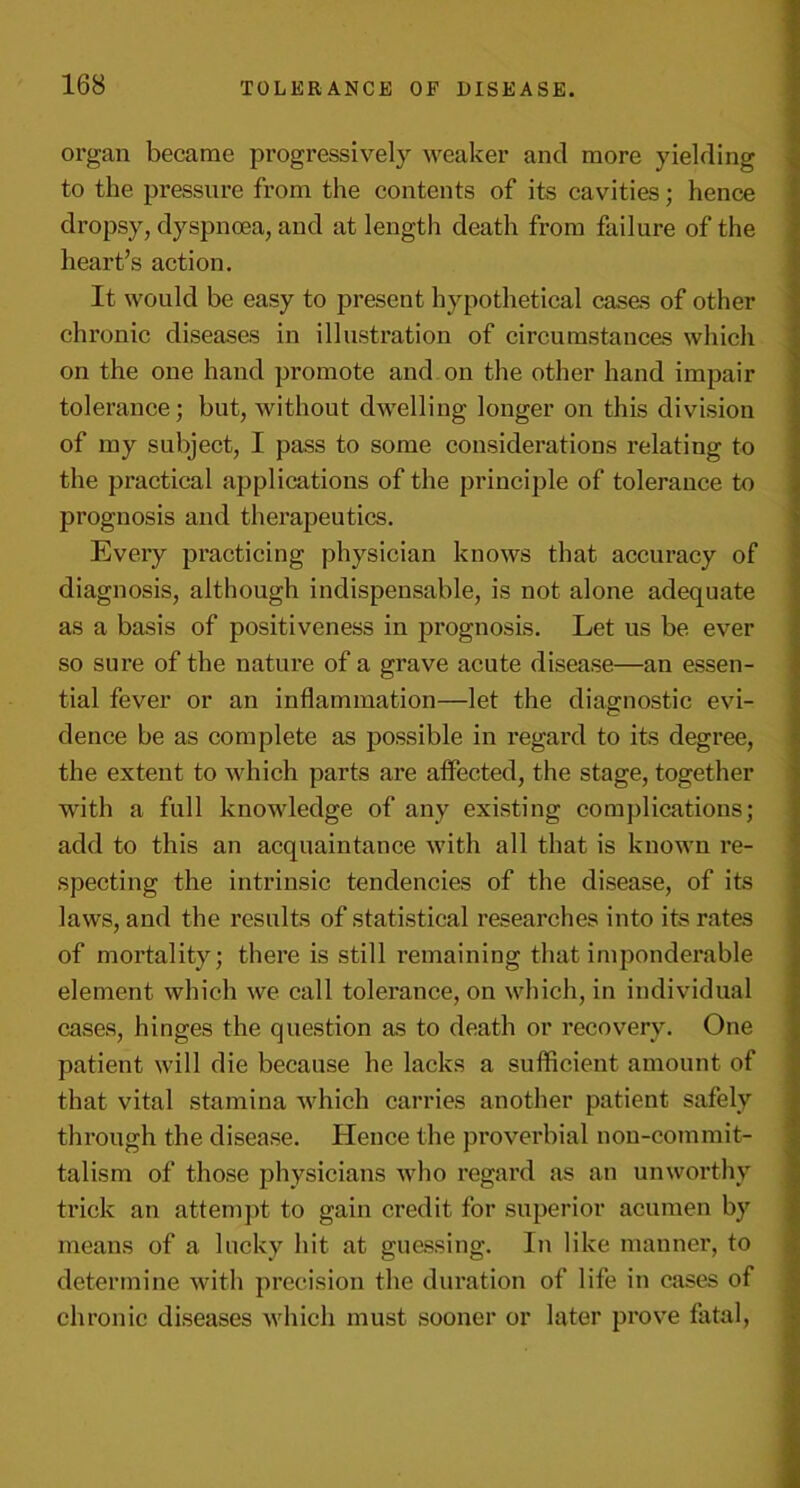 organ became progressively weaker and more yielding to the pressure from the contents of its cavities; hence dropsy, dyspnoea, and at length death from failure of the heart’s action. It would be easy to present hypothetical cases of other chronic diseases in illustration of circumstances which on the one hand promote and on the other hand impair tolerance; but, without dwelling longer on this division of my subject, I pass to some considerations relating to the practical applications of the principle of tolerance to prognosis and therapeutics. Every practicing physician knows that accuracy of diagnosis, although indispensable, is not alone adequate as a basis of positiveness in prognosis. Let us be ever so sure of the nature of a grave acute disease—an essen- tial fever or an inflammation—let the diagnostic evi- dence be as complete as possible in regard to its degree, the extent to which parts are affected, the stage, together with a full knowledge of any existing complications; add to this an acquaintance with all that is known re- specting the intrinsic tendencies of the disease, of its laws, and the results of statistical researches into its rates of mortality; there is still remaining that imponderable element which we call tolerance, on which, in individual cases, hinges the question as to death or recovery. One patient will die because he lacks a sufficient amount of that vital stamina which carries another patient safely through the disease. Hence the proverbial non-commit- talism of those physicians who regard as an unworthy trick an attempt to gain credit for superior acumen by means of a lucky hit at guessing. In like manner, to determine with precision the duration of life in cases of chronic diseases which must sooner or later prove fatal,