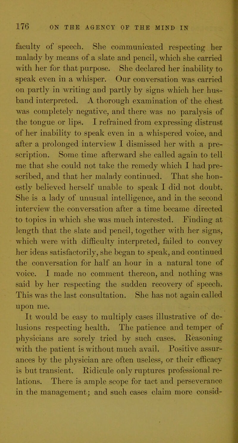 faculty of speech. She communicated respecting her malady by means of a slate and pencil, which she carried with her for that purpose. She declared her inability to speak even in a whisper. Our conversation was carried on partly in writing and partly by signs which her hus- band interpreted. A thorough examination of the chest was complete]}’ negative, and there was no paralysis of the tongue or lips. I refrained from expressing distrust of her inability to speak even in a whispered voice, and after a prolonged interview I dismissed her with a pre- scription. Some time afterward she called again to tell me that she could not take the remedy which I had pre- scribed, and that her malady continued. That she hon- estly believed herself unable to speak I did not doubt. She is a lady of unusual intelligence, and in the second interview the conversation after a time became directed to topics in which she was much interested. Finding at length that the slate and pencil, together with her signs, which were with difficulty interpreted, failed to convey her ideas satisfactorily, she began to speak, and continued the conversation for half an hour in a natural tone of voice. I made no comment thereon, and nothing was said by her respecting the sudden recovery of speech. This was the last consultation. She has not again called upon me. It would be easy to multiply cases illustrative of de- lusions respecting health. The patience and temper of physicians are sorely tried by such cases. Reasoning with the patient is without much avail. Positive assur- ances by the physician are often useless, or their efficacy is but transient. Ridicule only ruptures professional re- lations. There is ample scope for tact and perseverance in the management; and such cases claim more consid-