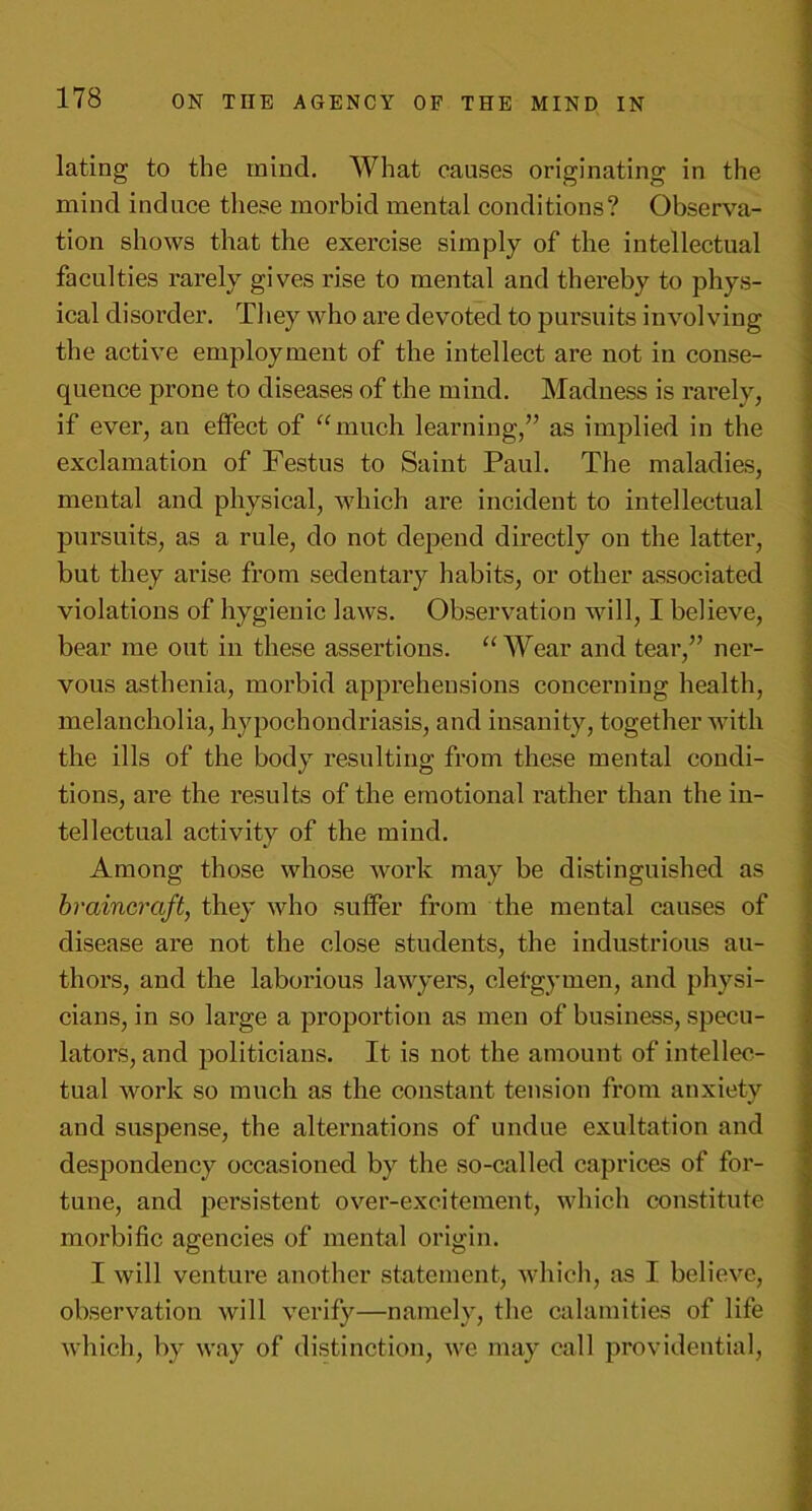 lating to the mind. What causes originating in the mind induce these morbid mental conditions? Observa- tion shows that the exercise simply of the intellectual faculties rarely gives rise to mental and thereby to phys- ical disorder. They who are devoted to pursuits involving the active employment of the intellect are not in conse- quence prone to diseases of the mind. Madness is rarely, if ever, an effect of “much learning,” as implied in the exclamation of Festus to Saint Paul. The maladies, mental and physical, which are incident to intellectual pursuits, as a rule, do not depend directly on the latter, but they arise from sedentary habits, or other associated violations of hygienic laws. Observation will, I believe, bear me out in these assertions. “Wear and tear,” ner- vous asthenia, morbid apprehensions concerning health, melancholia, hypochondriasis, and insanity, together with the ills of the body resulting from these mental condi- tions, are the results of the emotional rather than the in- tellectual activity of the mind. Among those whose work may be distinguished as braincraft, they who suffer from the mental causes of disease are not the close students, the industrious au- thors, and the laborious lawyers, eletgymen, and physi- cians, in so large a proportion as men of business, specu- lators, and politicians. It is not the amount of intellec- tual work so much as the constant tension from anxiety and suspense, the alternations of undue exultation and despondency occasioned by the so-called caprices of for- tune, and persistent over-excitement, which constitute morbific agencies of mental origin. I will venture another statement, which, as I believe, observation will verify—namely, the calamities of life which, by way of distinction, we may call providential,