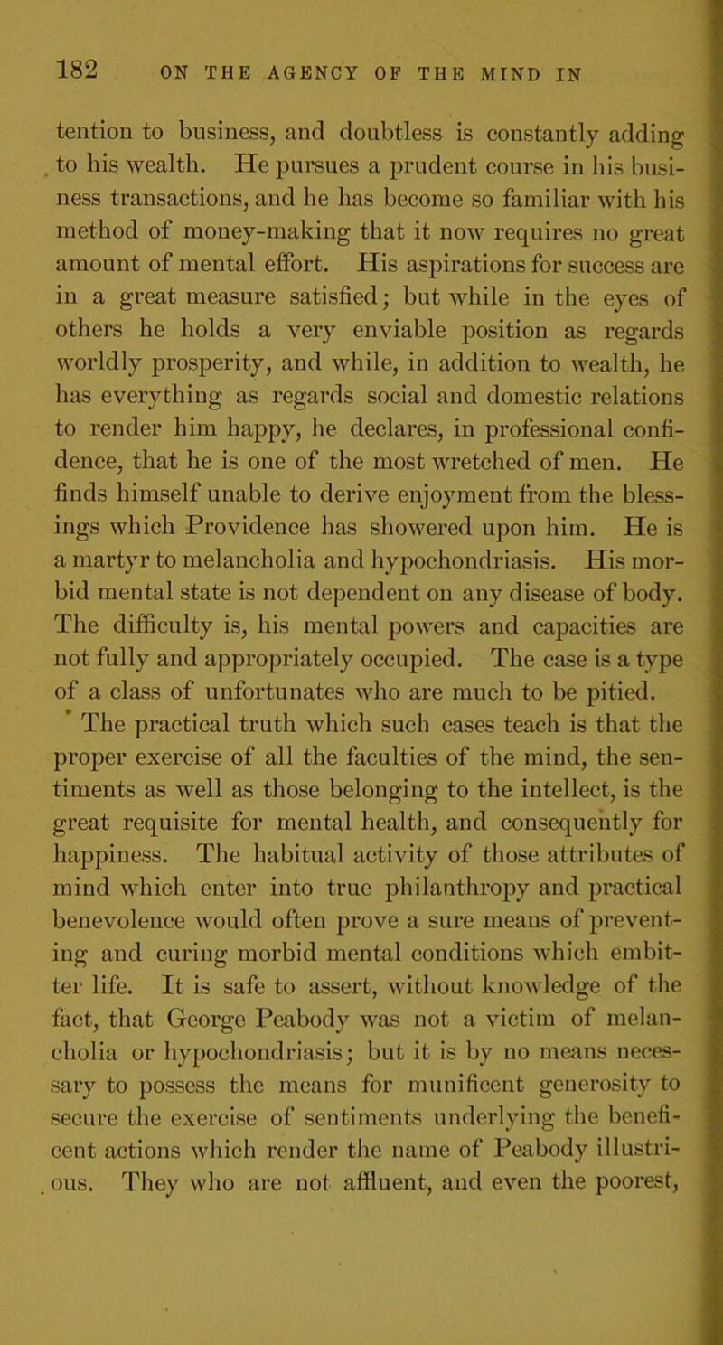 tention to business, and doubtless is constantly adding to his wealth. He pursues a prudent course in his busi- ness transactions, and he has become so familiar with his method of money-making that it now requires no great amount of mental elfort. His aspirations for success are in a great measure satisfied; but while in the eyes of others he holds a very enviable position as regards worldly prosperity, and while, in addition to wealth, he has everything as regards social and domestic relations to render him happy, he declares, in professional confi- dence, that he is one of the most wretched of men. He finds himself unable to derive enjoyment from the bless- ings which Providence has showered upon him. He is a martyr to melancholia and hypochondriasis. His mor- bid mental state is not dependent on any disease of body. The difficulty is, his mental powers and capacities are not fully and appropriately occupied. The case is a type of a class of unfortunates who are much to be pitied. The practical truth which such cases teach is that the proper exercise of all the faculties of the mind, the sen- timents as well as those belonging to the intellect, is the great requisite for mental health, and consequently for happiness. The habitual activity of those attributes of mind which enter into true philanthropy and practical benevolence would often prove a sure means of prevent- ing and curing morbid mental conditions which embit- ter life. It is safe to assert, without knowledge of the fact, that George Peabody was not a victim of melan- cholia or hypochondriasis; but it is by no means neces- sary to possess the means for munificent generosity to secure the exercise of sentiments underlying the benefi- cent actions which render the name of Peabody illustri- , ous. They who are not affluent, and even the poorest,